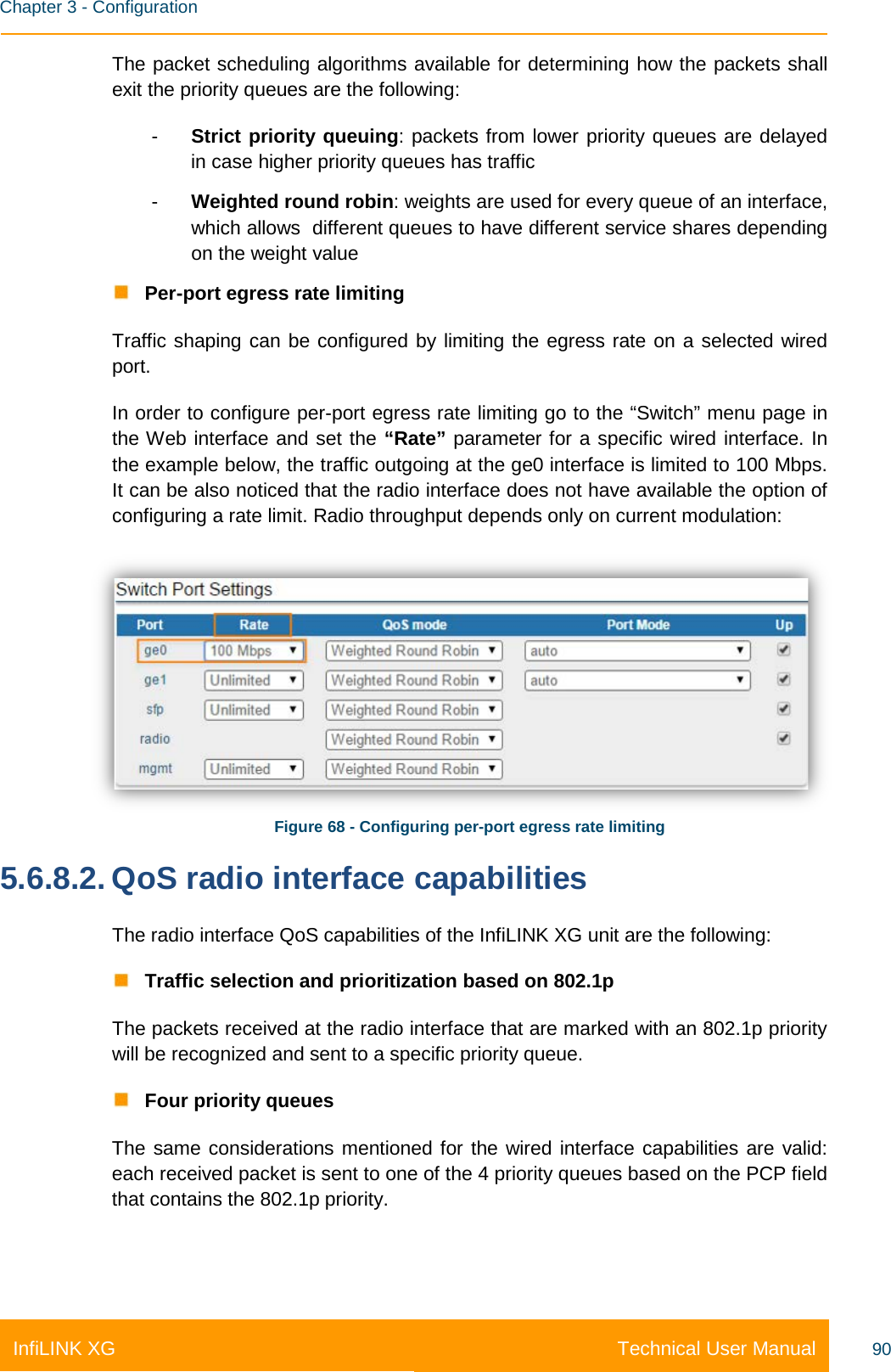    Chapter 3 - Configuration Technical User Manual InfiLINK XG 90 The packet scheduling algorithms available for determining how the packets shall exit the priority queues are the following: -  Strict priority queuing: packets from lower priority queues are delayed in case higher priority queues has traffic -  Weighted round robin: weights are used for every queue of an interface, which allows  different queues to have different service shares depending on the weight value  Per-port egress rate limiting Traffic shaping can be configured by limiting the egress rate on a selected wired port. In order to configure per-port egress rate limiting go to the “Switch” menu page in the Web interface and set the “Rate” parameter for a specific wired interface. In the example below, the traffic outgoing at the ge0 interface is limited to 100 Mbps. It can be also noticed that the radio interface does not have available the option of configuring a rate limit. Radio throughput depends only on current modulation:  Figure 68 - Configuring per-port egress rate limiting 5.6.8.2. QoS radio interface capabilities The radio interface QoS capabilities of the InfiLINK XG unit are the following:  Traffic selection and prioritization based on 802.1p The packets received at the radio interface that are marked with an 802.1p priority will be recognized and sent to a specific priority queue.  Four priority queues The same considerations mentioned for the wired interface capabilities are valid: each received packet is sent to one of the 4 priority queues based on the PCP field that contains the 802.1p priority. 