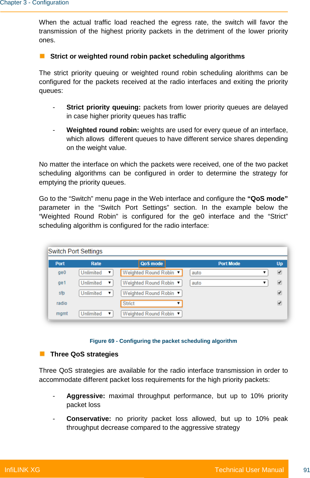    Chapter 3 - Configuration Technical User Manual InfiLINK XG 91 When the actual traffic load reached the egress rate, the switch will favor the transmission of the highest priority packets in the detriment of the lower priority ones.  Strict or weighted round robin packet scheduling algorithms The strict priority queuing or weighted round robin scheduling alorithms can be configured for the packets received at the radio interfaces and exiting the priority queues: -  Strict priority queuing: packets from lower priority queues are delayed in case higher priority queues has traffic -  Weighted round robin: weights are used for every queue of an interface, which allows  different queues to have different service shares depending on the weight value. No matter the interface on which the packets were received, one of the two packet scheduling algorithms can be configured in order to determine the strategy for emptying the priority queues. Go to the “Switch” menu page in the Web interface and configure the “QoS mode” parameter in the “Switch Port Settings” section. In the example below the  “Weighted Round Robin” is configured for the ge0 interface and the “Strict” scheduling algorithm is configured for the radio interface:  Figure 69 - Configuring the packet scheduling algorithm  Three QoS strategies Three QoS strategies are available for the radio interface transmission in order to accommodate different packet loss requirements for the high priority packets: -  Aggressive: maximal throughput performance, but up to 10% priority packet loss -  Conservative:  no priority packet loss allowed, but up to 10% peak throughput decrease compared to the aggressive strategy 