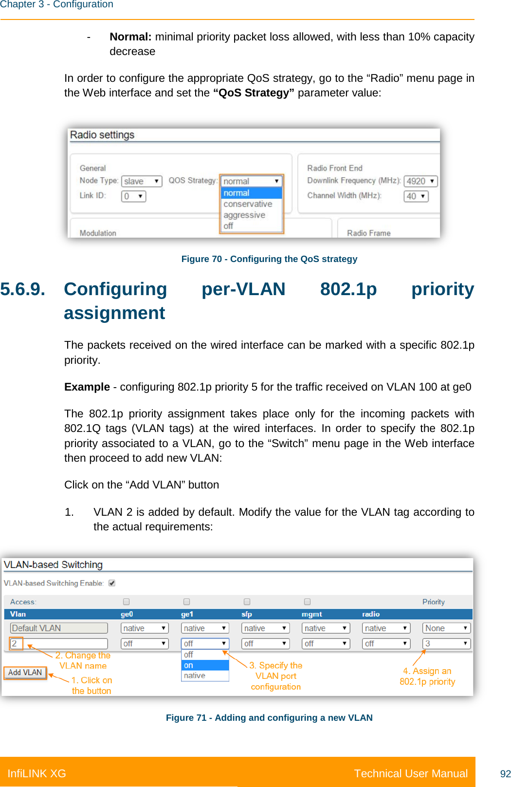    Chapter 3 - Configuration Technical User Manual InfiLINK XG 92 -  Normal: minimal priority packet loss allowed, with less than 10% capacity decrease In order to configure the appropriate QoS strategy, go to the “Radio” menu page in the Web interface and set the “QoS Strategy” parameter value:  Figure 70 - Configuring the QoS strategy 5.6.9. Configuring per-VLAN 802.1p priority assignment The packets received on the wired interface can be marked with a specific 802.1p priority.  Example - configuring 802.1p priority 5 for the traffic received on VLAN 100 at ge0 The 802.1p priority assignment takes place only for the incoming packets with 802.1Q tags (VLAN tags) at the wired interfaces. In order to specify the 802.1p priority associated to a VLAN, go to the “Switch” menu page in the Web interface then proceed to add new VLAN: Click on the “Add VLAN” button 1. VLAN 2 is added by default. Modify the value for the VLAN tag according to the actual requirements:  Figure 71 - Adding and configuring a new VLAN 