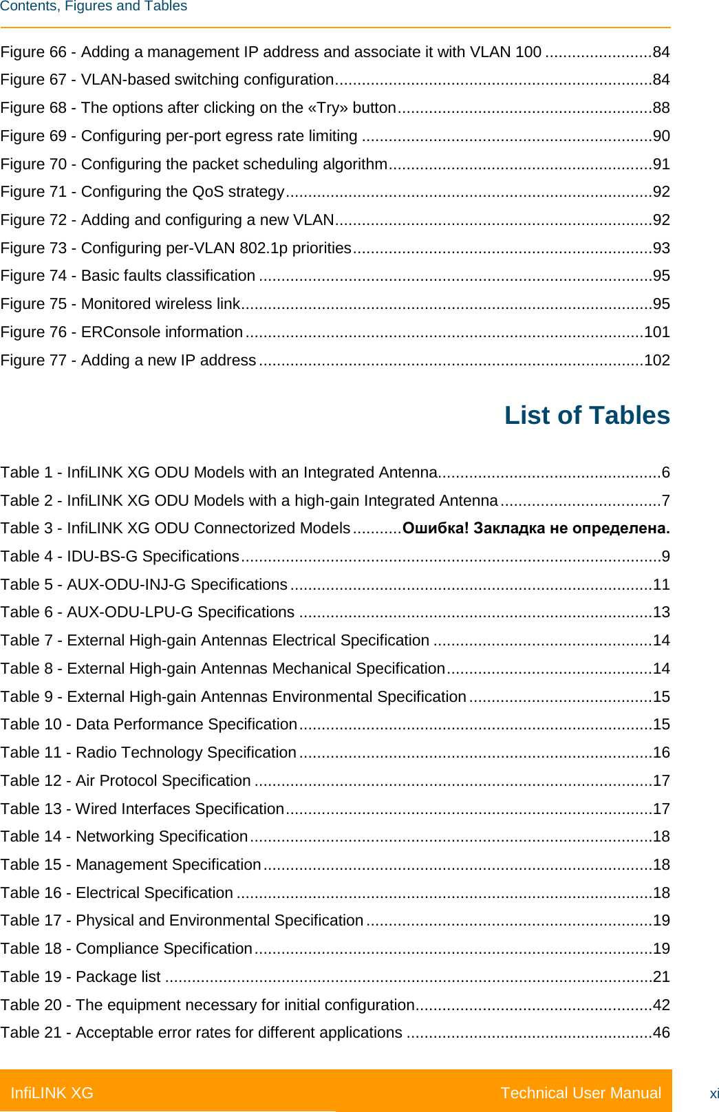    Contents, Figures and Tables Technical User Manual InfiLINK XG xi Figure 66 - Adding a management IP address and associate it with VLAN 100 ........................ 84 Figure 67 - VLAN-based switching configuration ....................................................................... 84 Figure 68 - The options after clicking on the «Try» button ......................................................... 88 Figure 69 - Configuring per-port egress rate limiting ................................................................. 90 Figure 70 - Configuring the packet scheduling algorithm ........................................................... 91 Figure 71 - Configuring the QoS strategy .................................................................................. 92 Figure 72 - Adding and configuring a new VLAN ....................................................................... 92 Figure 73 - Configuring per-VLAN 802.1p priorities ................................................................... 93 Figure 74 - Basic faults classification ........................................................................................ 95 Figure 75 - Monitored wireless link ............................................................................................ 95 Figure 76 - ERConsole information ......................................................................................... 101 Figure 77 - Adding a new IP address ...................................................................................... 102 List of Tables Table 1 - InfiLINK XG ODU Models with an Integrated Antenna.................................................. 6 Table 2 - InfiLINK XG ODU Models with a high-gain Integrated Antenna .................................... 7 Table 3 - InfiLINK XG ODU Connectorized Models ........... Ошибка! Закладка не определена. Table 4 - IDU-BS-G Specifications .............................................................................................. 9 Table 5 - AUX-ODU-INJ-G Specifications ................................................................................. 11 Table 6 - AUX-ODU-LPU-G Specifications ............................................................................... 13 Table 7 - External High-gain Antennas Electrical Specification ................................................. 14 Table 8 - External High-gain Antennas Mechanical Specification .............................................. 14 Table 9 - External High-gain Antennas Environmental Specification ......................................... 15 Table 10 - Data Performance Specification ............................................................................... 15 Table 11 - Radio Technology Specification ............................................................................... 16 Table 12 - Air Protocol Specification ......................................................................................... 17 Table 13 - Wired Interfaces Specification .................................................................................. 17 Table 14 - Networking Specification .......................................................................................... 18 Table 15 - Management Specification ....................................................................................... 18 Table 16 - Electrical Specification ............................................................................................. 18 Table 17 - Physical and Environmental Specification ................................................................ 19 Table 18 - Compliance Specification ......................................................................................... 19 Table 19 - Package list ............................................................................................................. 21 Table 20 - The equipment necessary for initial configuration ..................................................... 42 Table 21 - Acceptable error rates for different applications ....................................................... 46 