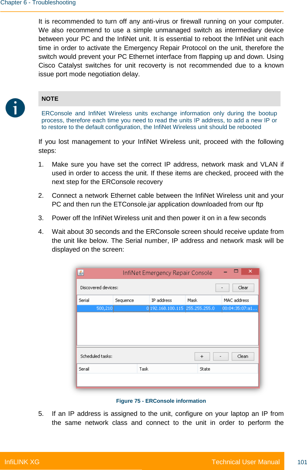    Chapter 6 - Troubleshooting Technical User Manual InfiLINK XG 101 It is recommended to turn off any anti-virus or firewall running on your computer. We also recommend to use a simple unmanaged switch as intermediary device between your PC and the InfiNet unit. It is essential to reboot the InfiNet unit each time in order to activate the Emergency Repair Protocol on the unit, therefore the switch would prevent your PC Ethernet interface from flapping up and down. Using Cisco Catalyst switches for unit recoverty is not recommended due to a known issue port mode negotiation delay.   NOTE  ERConsole and InfiNet Wireless  units exchange information only during the  bootup process, therefore each time you need to read the units IP address, to add a new IP or to restore to the default configuration, the InfiNet Wireless unit should be rebooted If you lost management to your InfiNet Wireless unit, proceed with the following steps: 1. Make sure you have set the correct IP address, network mask and VLAN if used in order to access the unit. If these items are checked, proceed with the next step for the ERConsole recovery 2. Connect a network Ethernet cable between the InfiNet Wireless unit and your PC and then run the ETConsole.jar application downloaded from our ftp 3. Power off the InfiNet Wireless unit and then power it on in a few seconds 4. Wait about 30 seconds and the ERConsole screen should receive update from the unit like below. The Serial number, IP address and network mask will be displayed on the screen:  Figure 75 - ERConsole information 5. If an IP address is assigned to the unit, configure on your laptop an IP from the same network class and connect to the unit in order to perform the 