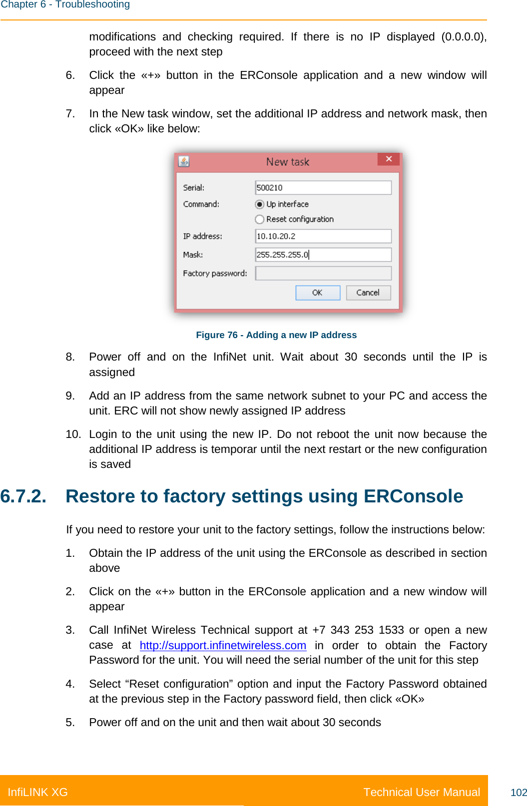    Chapter 6 - Troubleshooting Technical User Manual InfiLINK XG 102 modifications and checking required. If there is no IP displayed (0.0.0.0), proceed with the next step 6. Click the «+» button in the ERConsole application and a new window will appear 7. In the New task window, set the additional IP address and network mask, then click «OK» like below:  Figure 76 - Adding a new IP address 8. Power off and on the InfiNet unit. Wait about 30 seconds until the IP is assigned 9. Add an IP address from the same network subnet to your PC and access the unit. ERC will not show newly assigned IP address 10. Login to the unit using the new IP. Do not reboot the unit now because the additional IP address is temporar until the next restart or the new configuration is saved 6.7.2. Restore to factory settings using ERConsole If you need to restore your unit to the factory settings, follow the instructions below: 1. Obtain the IP address of the unit using the ERConsole as described in section above 2. Click on the «+» button in the ERConsole application and a new window will appear 3. Call InfiNet Wireless Technical support at +7 343 253 1533 or open a new case at http://support.infinetwireless.com in order to obtain the Factory Password for the unit. You will need the serial number of the unit for this step 4. Select “Reset configuration” option and input the Factory Password obtained at the previous step in the Factory password field, then click «OK» 5. Power off and on the unit and then wait about 30 seconds 