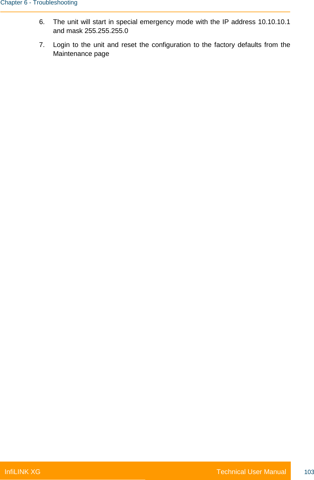    Chapter 6 - Troubleshooting Technical User Manual InfiLINK XG 103 6. The unit will start in special emergency mode with the IP address 10.10.10.1 and mask 255.255.255.0 7. Login to the unit and reset the configuration to the factory defaults from the Maintenance page 