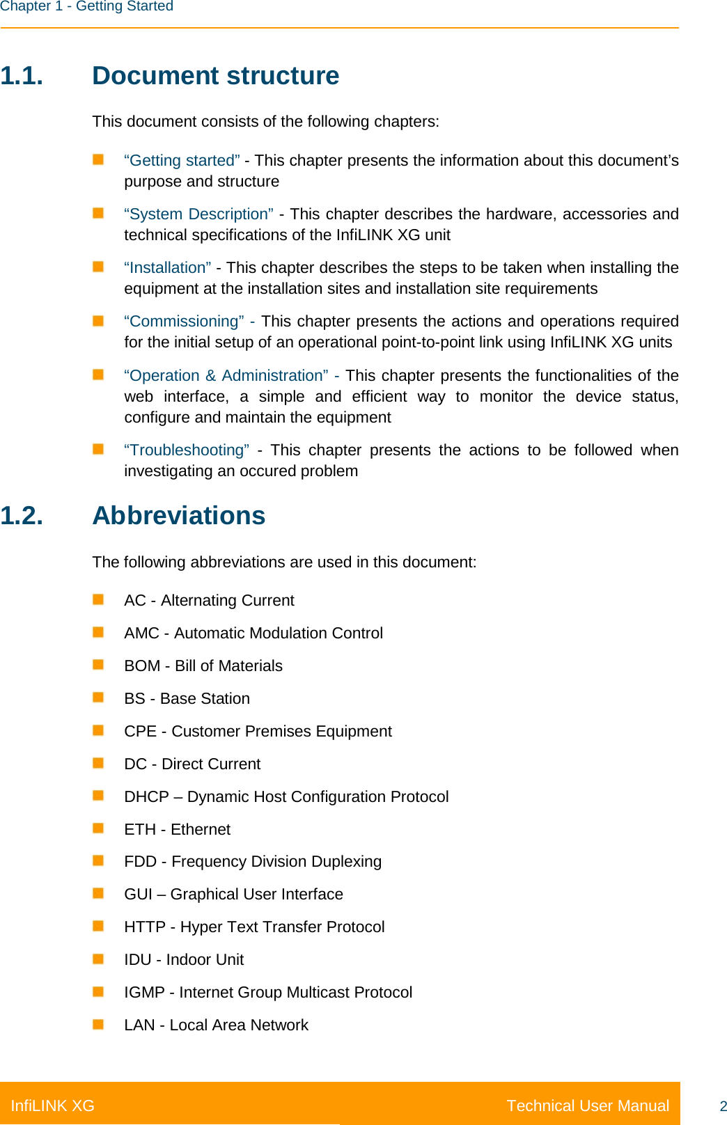    Chapter 1 - Getting Started Technical User Manual InfiLINK XG 2 1.1. Document structure This document consists of the following chapters:  “Getting started” - This chapter presents the information about this document’s purpose and structure  “System Description” - This chapter describes the hardware, accessories and technical specifications of the InfiLINK XG unit  “Installation” - This chapter describes the steps to be taken when installing the equipment at the installation sites and installation site requirements  “Commissioning” - This chapter presents the actions and operations required for the initial setup of an operational point-to-point link using InfiLINK XG units  “Operation &amp; Administration” - This chapter presents the functionalities of the web interface, a simple and efficient way to monitor the device status, configure and maintain the equipment  “Troubleshooting”  -  This chapter presents the actions to be followed when investigating an occured problem 1.2. Abbreviations The following abbreviations are used in this document:  AC - Alternating Current  AMC - Automatic Modulation Control  BOM - Bill of Materials  BS - Base Station  CPE - Customer Premises Equipment  DC - Direct Current  DHCP – Dynamic Host Configuration Protocol  ETH - Ethernet  FDD - Frequency Division Duplexing  GUI – Graphical User Interface  HTTP - Hyper Text Transfer Protocol  IDU - Indoor Unit  IGMP - Internet Group Multicast Protocol  LAN - Local Area Network 