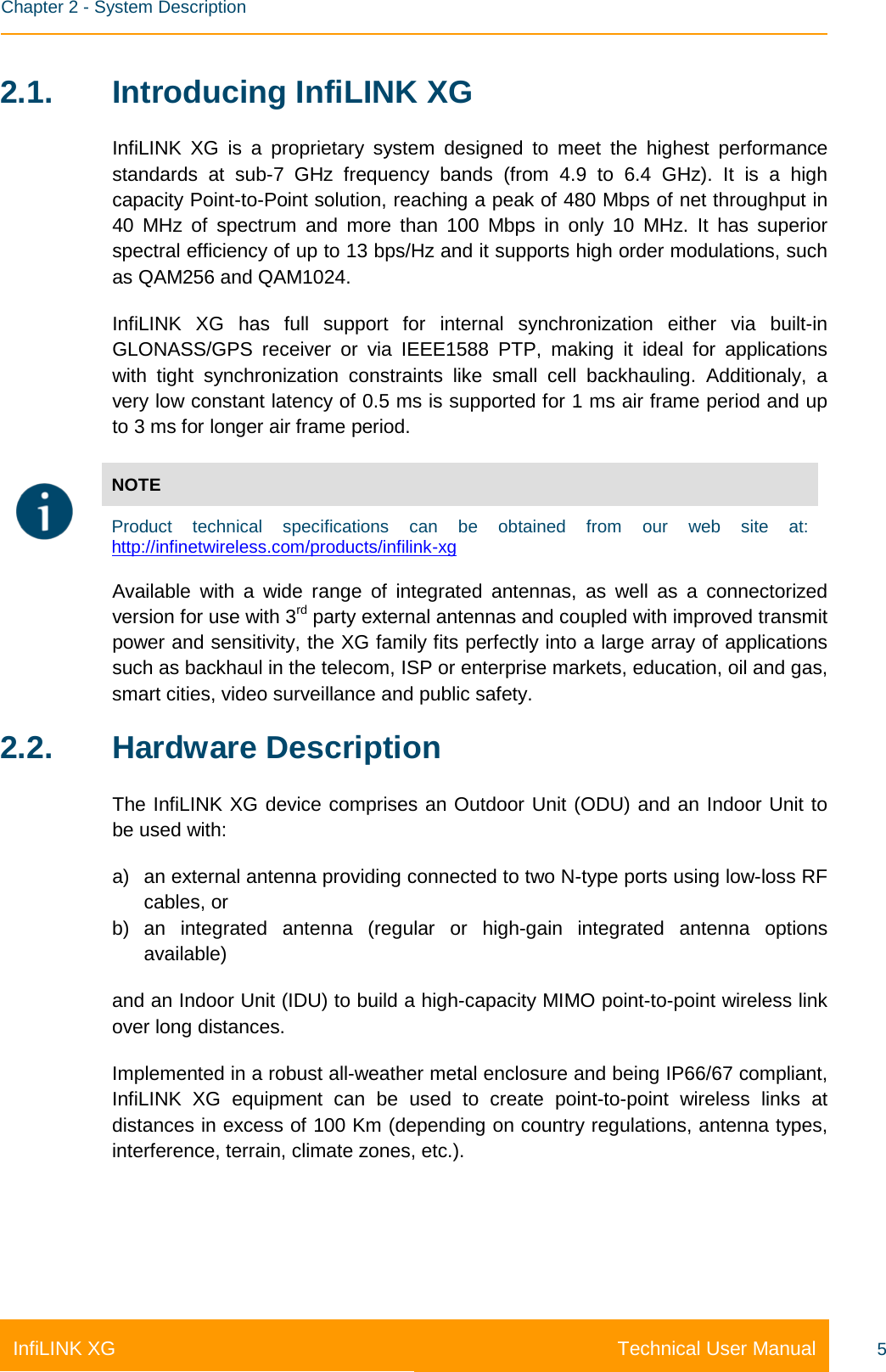    Chapter 2 - System Description Technical User Manual InfiLINK XG 5 2.1. Introducing InfiLINK XG InfiLINK XG is a proprietary system designed to meet the highest performance standards at sub-7 GHz frequency bands (from 4.9 to 6.4 GHz). It is a high capacity Point-to-Point solution, reaching a peak of 480 Mbps of net throughput in 40 MHz of spectrum and more than 100 Mbps in only 10 MHz. It has superior spectral efficiency of up to 13 bps/Hz and it supports high order modulations, such as QAM256 and QAM1024. InfiLINK XG has full support for internal synchronization either via built-in GLONASS/GPS receiver or via IEEE1588 PTP, making it ideal for applications with tight synchronization constraints like small cell backhauling. Additionaly, a very low constant latency of 0.5 ms is supported for 1 ms air frame period and up to 3 ms for longer air frame period.    NOTE Product technical specifications can be obtained from our web site at: http://infinetwireless.com/products/infilink-xg  Available with a wide range of integrated antennas, as well as a connectorized version for use with 3rd party external antennas and coupled with improved transmit power and sensitivity, the XG family fits perfectly into a large array of applications such as backhaul in the telecom, ISP or enterprise markets, education, oil and gas, smart cities, video surveillance and public safety. 2.2. Hardware Description The InfiLINK XG device comprises an Outdoor Unit (ODU) and an Indoor Unit to be used with: a) an external antenna providing connected to two N-type ports using low-loss RF cables, or b) an integrated antenna (regular or high-gain integrated antenna options available)  and an Indoor Unit (IDU) to build a high-capacity MIMO point-to-point wireless link over long distances. Implemented in a robust all-weather metal enclosure and being IP66/67 compliant, InfiLINK XG equipment can be used to create point-to-point wireless links at distances in excess of 100 Km (depending on country regulations, antenna types, interference, terrain, climate zones, etc.).    