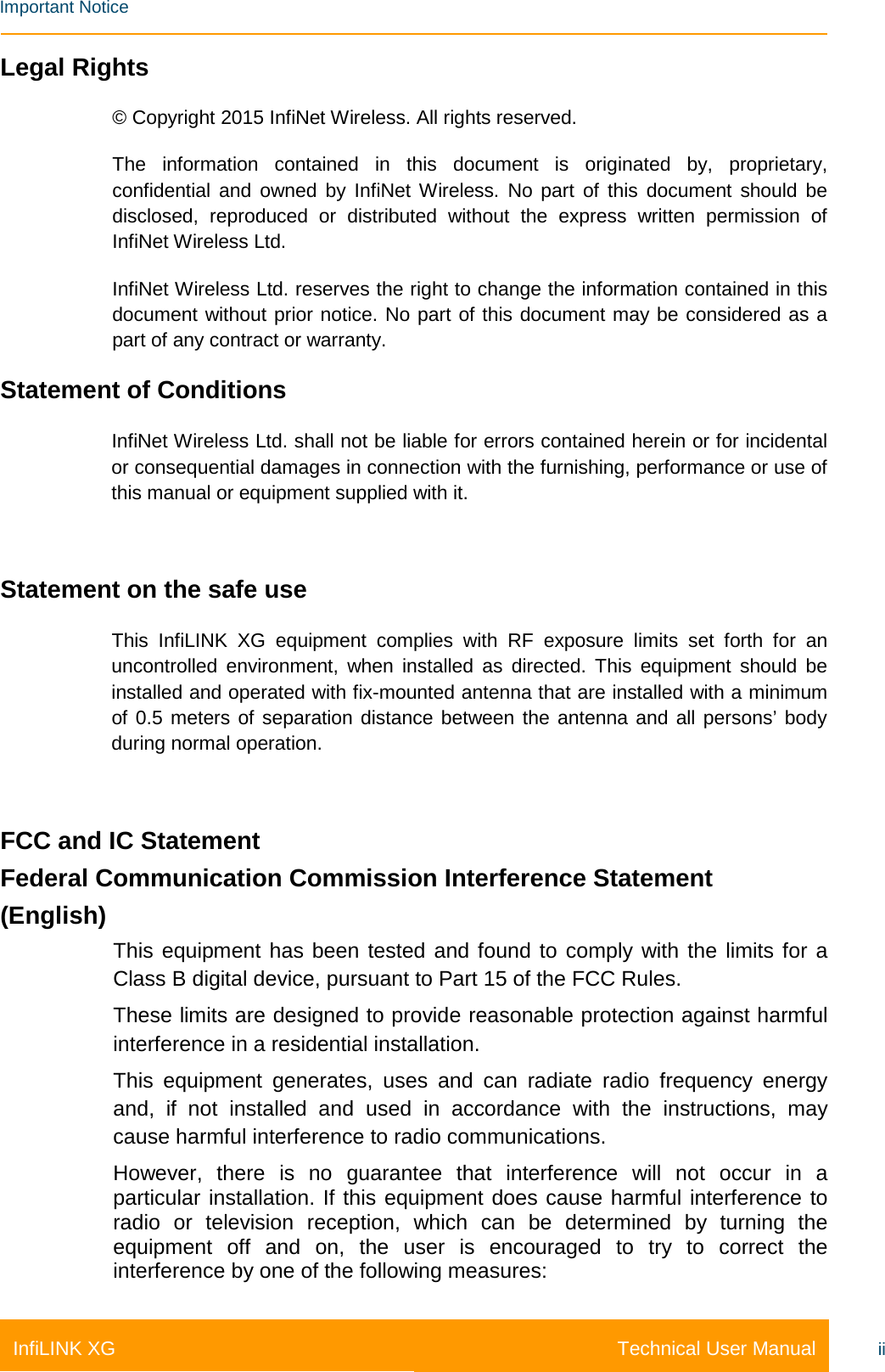    Important Notice Technical User Manual InfiLINK XG ii Legal Rights © Copyright 2015 InfiNet Wireless. All rights reserved. The information contained in this document is originated by, proprietary, confidential and owned by InfiNet Wireless. No part of this document should be disclosed, reproduced or distributed without the express written permission of InfiNet Wireless Ltd. InfiNet Wireless Ltd. reserves the right to change the information contained in this document without prior notice. No part of this document may be considered as a part of any contract or warranty. Statement of Conditions InfiNet Wireless Ltd. shall not be liable for errors contained herein or for incidental or consequential damages in connection with the furnishing, performance or use of this manual or equipment supplied with it.  Statement on the safe use This  InfiLINK XG equipment complies with RF exposure limits set forth for an uncontrolled environment, when installed as directed. This equipment should be installed and operated with fix-mounted antenna that are installed with a minimum of 0.5 meters of separation distance between the antenna and all persons’ body during normal operation.  FCC and IC Statement Federal Communication Commission Interference Statement  (English) This equipment has been tested and found to comply with the limits for a Class B digital device, pursuant to Part 15 of the FCC Rules.  These limits are designed to provide reasonable protection against harmful interference in a residential installation.  This equipment generates, uses and can radiate radio frequency energy and, if not installed and used in accordance with the instructions, may cause harmful interference to radio communications.  However, there is no guarantee that interference will not occur in a particular installation. If this equipment does cause harmful interference to radio or television reception, which can be determined by turning the equipment off and on, the user is encouraged to try to correct the interference by one of the following measures: 