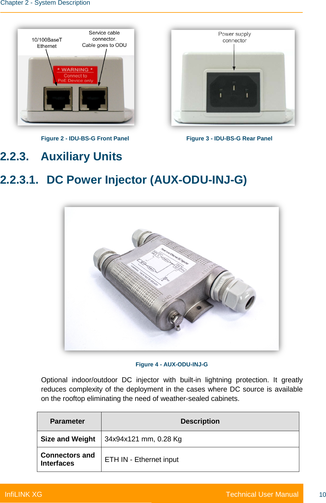    Chapter 2 - System Description Technical User Manual InfiLINK XG 10                  Figure 2 - IDU-BS-G Front Panel       Figure 3 - IDU-BS-G Rear Panel 2.2.3. Auxiliary Units 2.2.3.1. DC Power Injector (AUX-ODU-INJ-G)  Figure 4 - AUX-ODU-INJ-G Optional indoor/outdoor DC injector with built-in lightning protection. It greatly reduces complexity of the deployment in the cases where DC source is available on the rooftop eliminating the need of weather-sealed cabinets. Parameter Description Size and Weight 34x94x121 mm, 0.28 Kg Connectors and Interfaces ETH IN - Ethernet input 