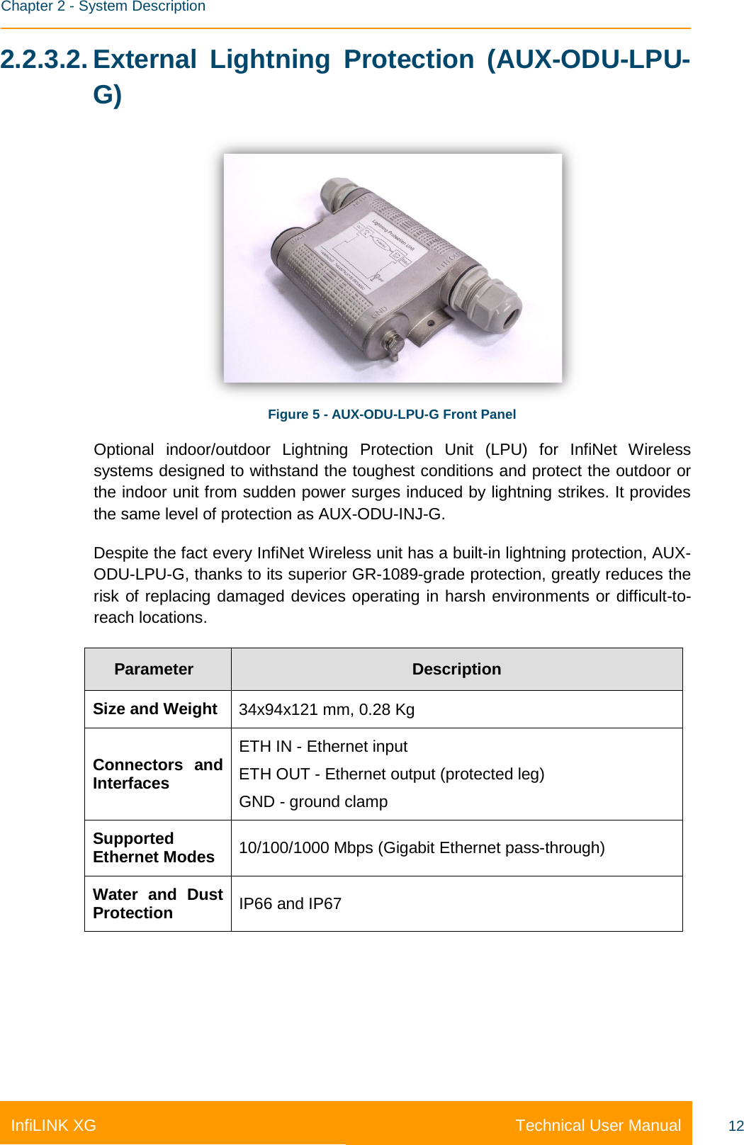    Chapter 2 - System Description Technical User Manual InfiLINK XG 12 2.2.3.2. External Lightning Protection (AUX-ODU-LPU-G)  Figure 5 - AUX-ODU-LPU-G Front Panel Optional  indoor/outdoor Lightning Protection Unit (LPU) for InfiNet Wireless systems designed to withstand the toughest conditions and protect the outdoor or the indoor unit from sudden power surges induced by lightning strikes. It provides the same level of protection as AUX-ODU-INJ-G. Despite the fact every InfiNet Wireless unit has a built-in lightning protection, AUX-ODU-LPU-G, thanks to its superior GR-1089-grade protection, greatly reduces the risk of replacing damaged devices operating in harsh environments or difficult-to-reach locations. Parameter Description Size and Weight 34x94x121 mm, 0.28 Kg Connectors and Interfaces ETH IN - Ethernet input ETH OUT - Ethernet output (protected leg) GND - ground clamp Supported Ethernet Modes 10/100/1000 Mbps (Gigabit Ethernet pass-through) Water and Dust Protection IP66 and IP67 