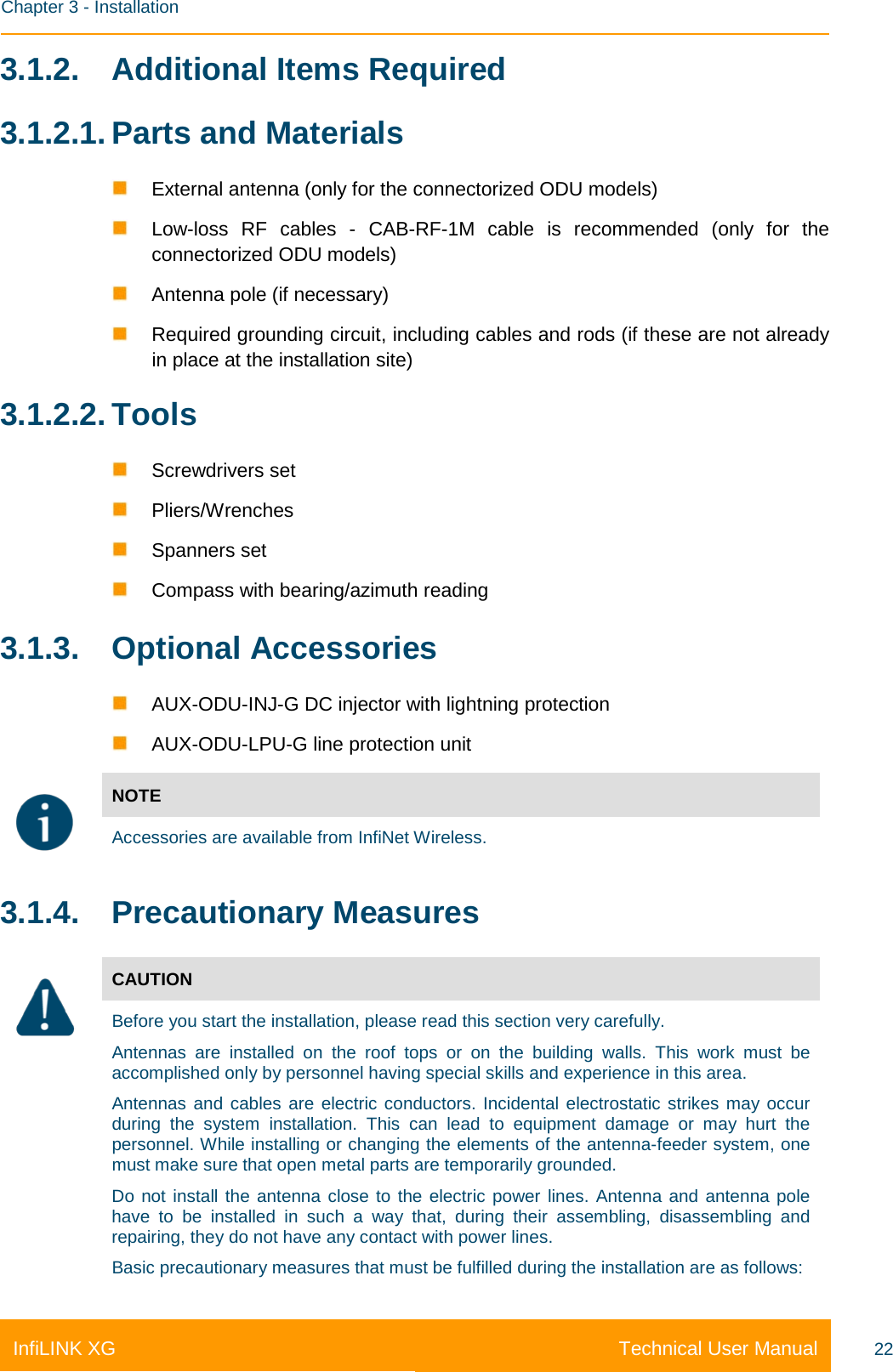    Chapter 3 - Installation Technical User Manual InfiLINK XG 22 3.1.2. Additional Items Required 3.1.2.1. Parts and Materials  External antenna (only for the connectorized ODU models)  Low-loss RF cables -  CAB-RF-1M cable is recommended (only for the connectorized ODU models)  Antenna pole (if necessary)  Required grounding circuit, including cables and rods (if these are not already in place at the installation site) 3.1.2.2. Tools  Screwdrivers set  Pliers/Wrenches  Spanners set  Compass with bearing/azimuth reading 3.1.3. Optional Accessories  AUX-ODU-INJ-G DC injector with lightning protection  AUX-ODU-LPU-G line protection unit  NOTE Accessories are available from InfiNet Wireless. 3.1.4. Precautionary Measures  CAUTION Before you start the installation, please read this section very carefully.  Antennas are installed on the roof tops or on the building walls. This work must be accomplished only by personnel having special skills and experience in this area.  Antennas and cables are electric conductors. Incidental electrostatic strikes may occur during the system installation. This can lead to equipment damage or may hurt the personnel. While installing or changing the elements of the antenna-feeder system, one must make sure that open metal parts are temporarily grounded. Do not install the antenna close to the electric power lines. Antenna and antenna pole have to be installed in such a way that, during their assembling, disassembling and repairing, they do not have any contact with power lines.  Basic precautionary measures that must be fulfilled during the installation are as follows: 