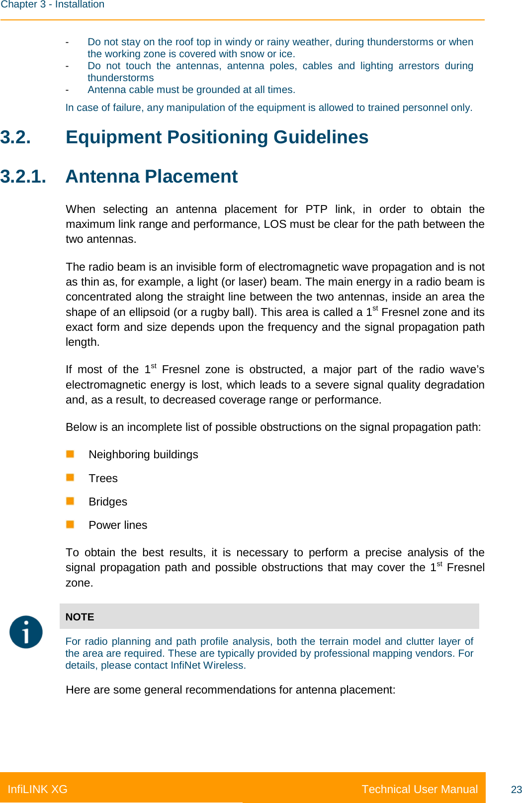    Chapter 3 - Installation Technical User Manual InfiLINK XG 23 -  Do not stay on the roof top in windy or rainy weather, during thunderstorms or when the working zone is covered with snow or ice. -  Do not touch the antennas, antenna poles, cables and lighting arrestors during thunderstorms -  Antenna cable must be grounded at all times. In case of failure, any manipulation of the equipment is allowed to trained personnel only. 3.2. Equipment Positioning Guidelines 3.2.1. Antenna Placement When selecting an antenna placement for PTP link, in order to obtain the maximum link range and performance, LOS must be clear for the path between the two antennas. The radio beam is an invisible form of electromagnetic wave propagation and is not as thin as, for example, a light (or laser) beam. The main energy in a radio beam is concentrated along the straight line between the two antennas, inside an area the shape of an ellipsoid (or a rugby ball). This area is called a 1st Fresnel zone and its exact form and size depends upon the frequency and the signal propagation path length. If most of the 1st Fresnel zone is obstructed, a major part of the radio wave’s electromagnetic energy is lost, which leads to a severe signal quality degradation and, as a result, to decreased coverage range or performance. Below is an incomplete list of possible obstructions on the signal propagation path:  Neighboring buildings  Trees  Bridges  Power lines To obtain the best results, it is necessary to perform a precise analysis of the signal propagation path and possible obstructions that may cover the 1st Fresnel zone.  NOTE For radio planning and path profile analysis, both the terrain model and clutter layer of the area are required. These are typically provided by professional mapping vendors. For details, please contact InfiNet Wireless. Here are some general recommendations for antenna placement: 