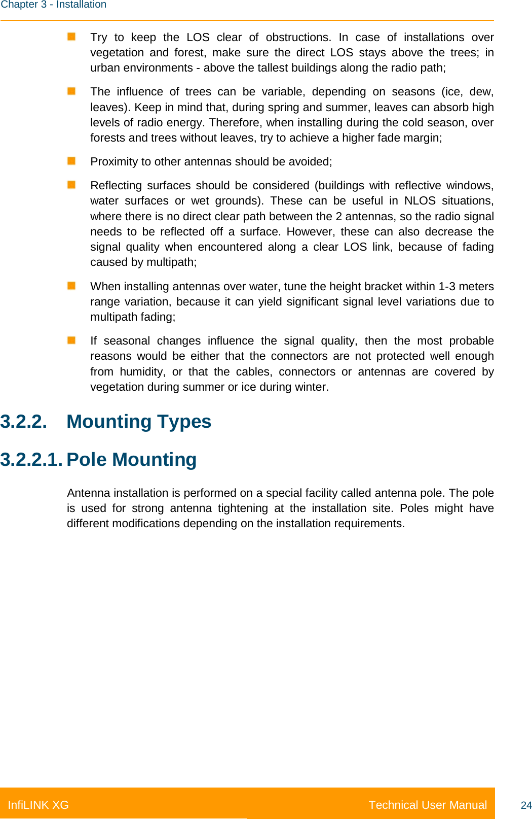    Chapter 3 - Installation Technical User Manual InfiLINK XG 24  Try to keep the LOS clear of obstructions. In case of installations over vegetation and forest, make sure the direct LOS stays above the trees; in urban environments - above the tallest buildings along the radio path;  The influence of trees can be variable, depending on seasons (ice, dew, leaves). Keep in mind that, during spring and summer, leaves can absorb high levels of radio energy. Therefore, when installing during the cold season, over forests and trees without leaves, try to achieve a higher fade margin;  Proximity to other antennas should be avoided;  Reflecting surfaces should be considered (buildings with reflective windows, water surfaces or wet grounds). These can be useful in NLOS situations, where there is no direct clear path between the 2 antennas, so the radio signal needs to be reflected off a surface. However, these can also decrease the signal quality when encountered along a clear LOS link, because of fading caused by multipath;  When installing antennas over water, tune the height bracket within 1-3 meters range variation, because it can yield significant signal level variations due to multipath fading;  If seasonal changes influence the signal quality, then the most probable reasons would be either that the connectors are not protected well enough from humidity, or that the cables, connectors or antennas are covered by vegetation during summer or ice during winter. 3.2.2. Mounting Types 3.2.2.1. Pole Mounting Antenna installation is performed on a special facility called antenna pole. The pole is used for strong antenna tightening at the installation site. Poles might have different modifications depending on the installation requirements. 