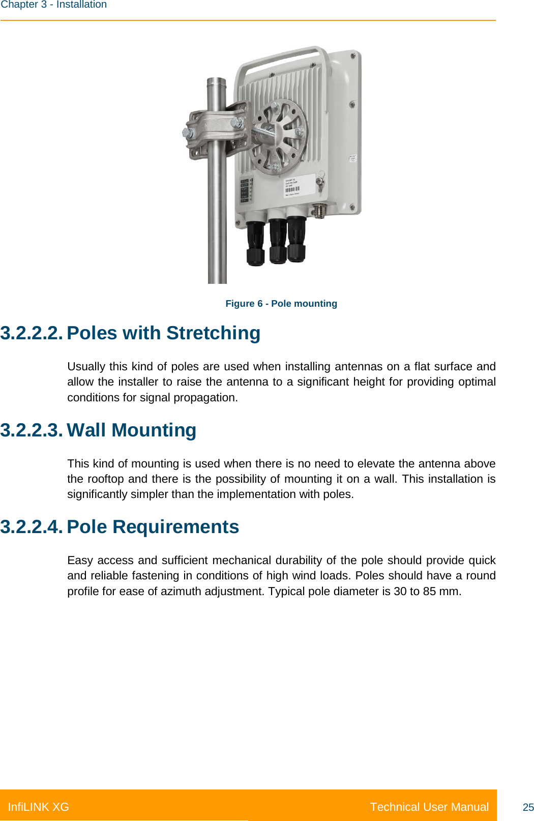    Chapter 3 - Installation Technical User Manual InfiLINK XG 25    Figure 6 - Pole mounting 3.2.2.2. Poles with Stretching Usually this kind of poles are used when installing antennas on a flat surface and allow the installer to raise the antenna to a significant height for providing optimal conditions for signal propagation. 3.2.2.3. Wall Mounting This kind of mounting is used when there is no need to elevate the antenna above the rooftop and there is the possibility of mounting it on a wall. This installation is significantly simpler than the implementation with poles. 3.2.2.4. Pole Requirements Easy access and sufficient mechanical durability of the pole should provide quick and reliable fastening in conditions of high wind loads. Poles should have a round profile for ease of azimuth adjustment. Typical pole diameter is 30 to 85 mm. 