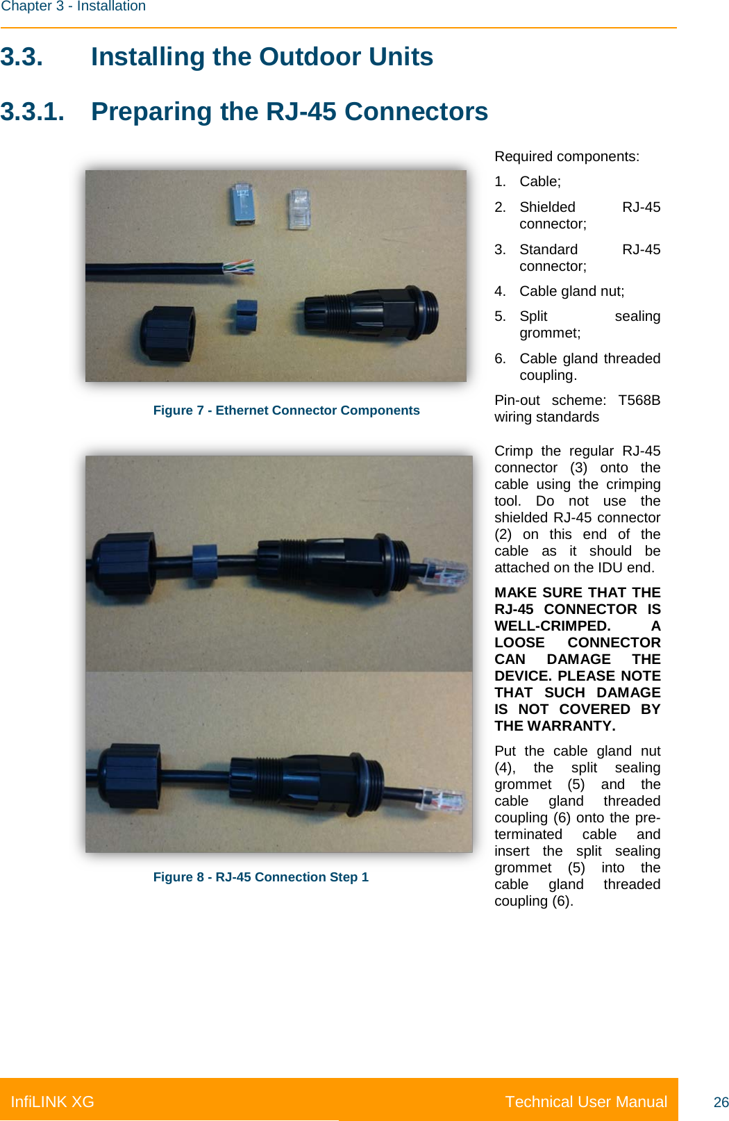    Chapter 3 - Installation Technical User Manual InfiLINK XG 26 3.3. Installing the Outdoor Units 3.3.1. Preparing the RJ-45 Connectors  Figure 7 - Ethernet Connector Components Required components: 1. Cable; 2. Shielded RJ-45 connector; 3. Standard RJ-45 connector; 4. Cable gland nut; 5. Split sealing grommet; 6. Cable gland threaded coupling. Pin-out scheme: T568B wiring standards  Figure 8 - RJ-45 Connection Step 1 Crimp the regular RJ-45 connector (3) onto the cable using the crimping tool. Do not use the shielded RJ-45 connector (2) on this end of the cable as it should be attached on the IDU end. MAKE SURE THAT THE RJ-45 CONNECTOR IS WELL-CRIMPED. A LOOSE CONNECTOR CAN DAMAGE THE DEVICE. PLEASE NOTE THAT SUCH DAMAGE IS NOT COVERED BY THE WARRANTY. Put the cable gland nut (4), the split sealing grommet (5) and the cable gland threaded coupling (6) onto the pre-terminated cable and insert the split sealing grommet (5) into the cable gland threaded coupling (6). 