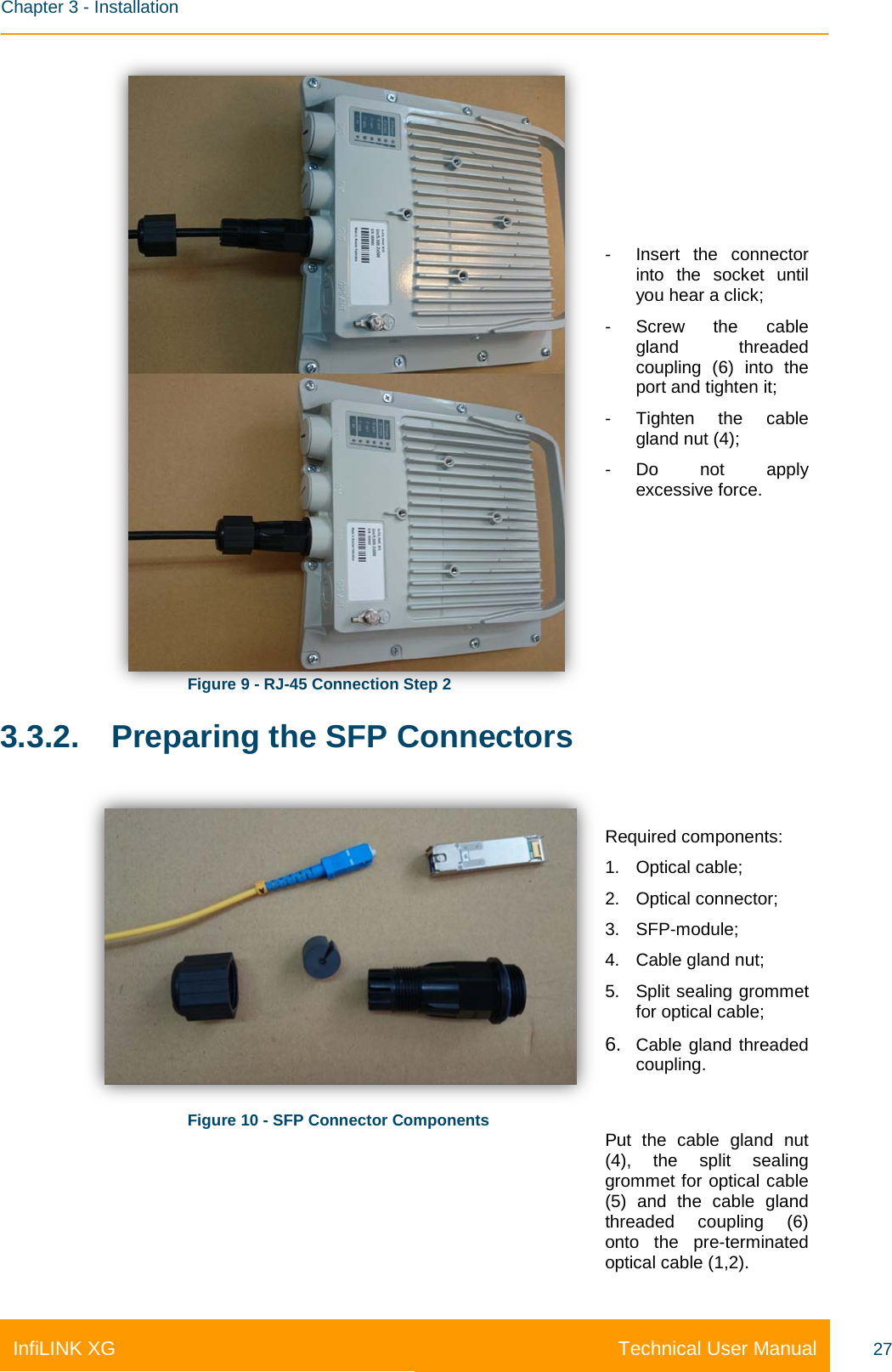    Chapter 3 - Installation Technical User Manual InfiLINK XG 27  Figure 9 - RJ-45 Connection Step 2 - Insert the connector into the socket until you hear a click; - Screw the cable gland threaded coupling (6) into the port and tighten it; - Tighten the cable gland nut (4); - Do not apply excessive force. 3.3.2. Preparing the SFP Connectors  Figure 10 - SFP Connector Components Required components: 1. Optical cable; 2. Optical connector; 3. SFP-module; 4. Cable gland nut; 5. Split sealing grommet for optical cable; 6. Cable gland threaded coupling.  Put the cable gland nut (4), the split sealing grommet for optical cable (5) and the cable gland threaded coupling (6) onto the pre-terminated optical cable (1,2). 