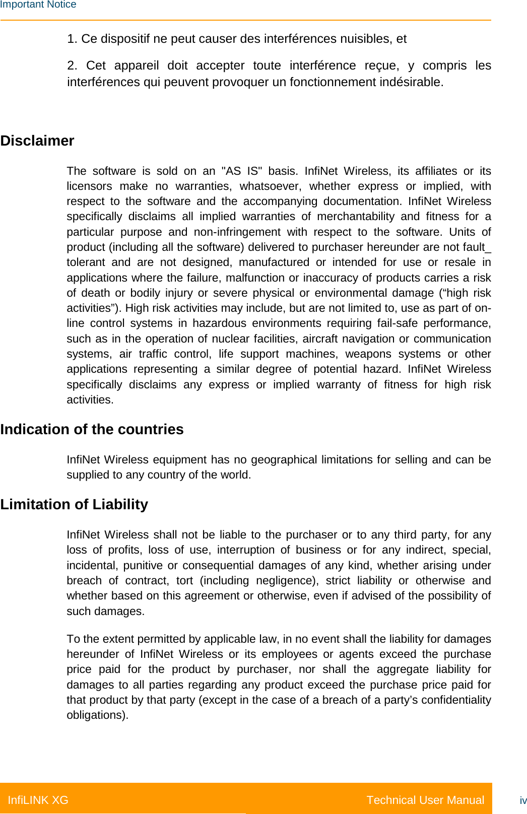    Important Notice Technical User Manual InfiLINK XG iv 1. Ce dispositif ne peut causer des interférences nuisibles, et 2. Cet appareil doit accepter toute interférence reçue, y compris les interférences qui peuvent provoquer un fonctionnement indésirable.  Disclaimer The software is sold on an &quot;AS IS&quot; basis. InfiNet Wireless, its affiliates or its licensors make no warranties, whatsoever, whether express or implied, with respect to the software and the accompanying documentation. InfiNet Wireless specifically disclaims all implied warranties of merchantability and fitness for a particular purpose and non-infringement with respect to the software. Units of product (including all the software) delivered to purchaser hereunder are not fault_ tolerant and are not designed, manufactured or intended for use or resale in applications where the failure, malfunction or inaccuracy of products carries a risk of death or bodily injury or severe physical or environmental damage (“high risk activities”). High risk activities may include, but are not limited to, use as part of on-line control systems in hazardous environments requiring fail-safe performance, such as in the operation of nuclear facilities, aircraft navigation or communication systems, air traffic control, life support machines, weapons systems or other applications representing a similar degree of potential hazard. InfiNet  Wireless specifically disclaims any express or implied warranty of fitness for high risk activities. Indication of the countries InfiNet Wireless equipment has no geographical limitations for selling and can be supplied to any country of the world. Limitation of Liability InfiNet Wireless shall not be liable to the purchaser or to any third party, for any loss of profits, loss of use, interruption of business or for any indirect, special, incidental, punitive or consequential damages of any kind, whether arising under breach of contract, tort (including negligence), strict liability or otherwise and whether based on this agreement or otherwise, even if advised of the possibility of such damages. To the extent permitted by applicable law, in no event shall the liability for damages hereunder of InfiNet Wireless or its employees or agents exceed the purchase price paid for the product by purchaser, nor shall the aggregate liability for damages to all parties regarding any product exceed the purchase price paid for that product by that party (except in the case of a breach of a party’s confidentiality obligations).  