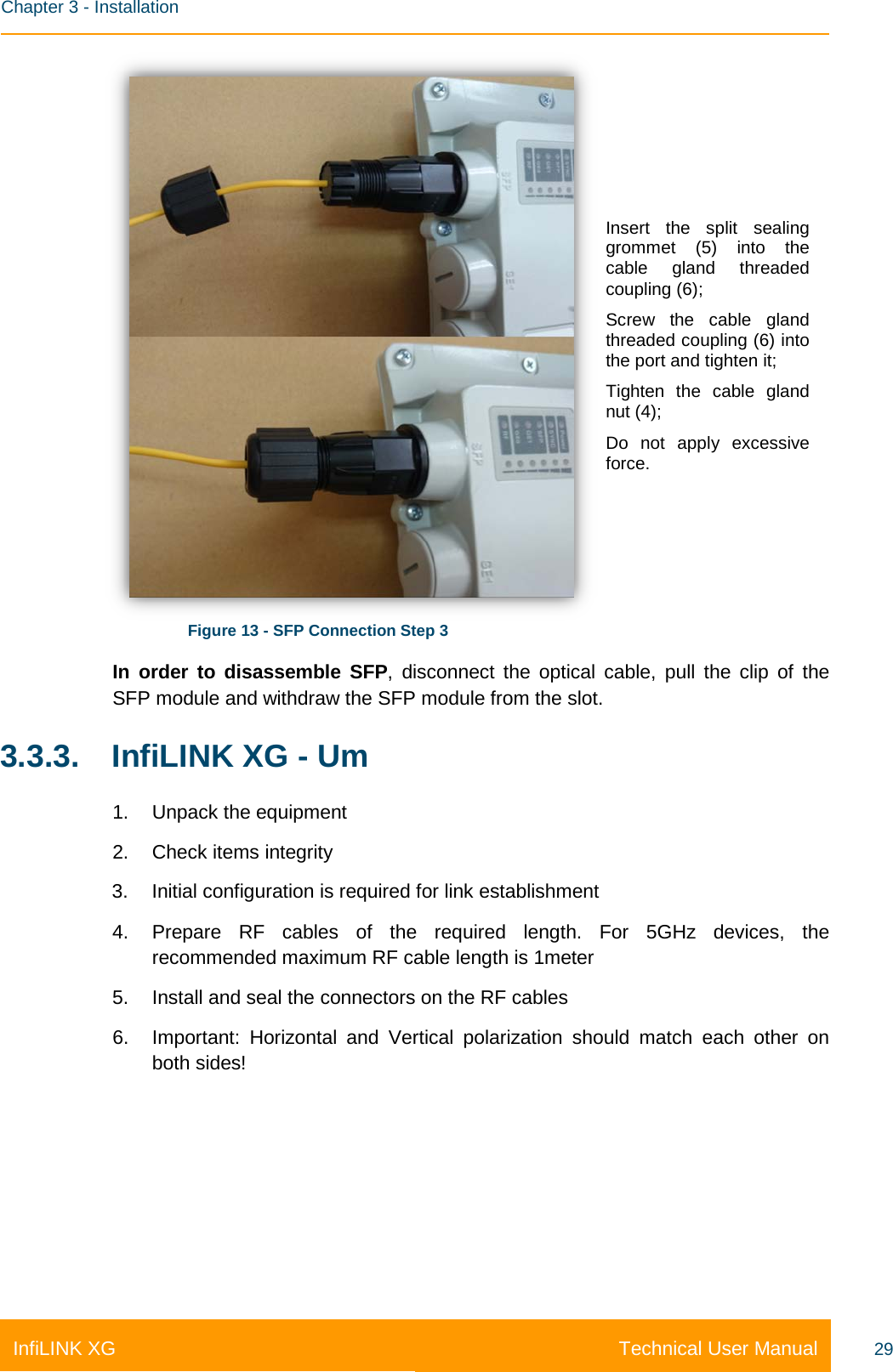    Chapter 3 - Installation Technical User Manual InfiLINK XG 29  Figure 13 - SFP Connection Step 3 Insert the split sealing grommet (5) into the cable gland threaded coupling (6); Screw the cable gland threaded coupling (6) into the port and tighten it; Tighten the cable gland nut (4); Do not apply excessive force. In order to disassemble SFP, disconnect the optical cable, pull the clip of the SFP module and withdraw the SFP module from the slot. 3.3.3. InfiLINK XG - Um 1. Unpack the equipment 2. Check items integrity 3. Initial configuration is required for link establishment  4. Prepare RF cables of the required length. For 5GHz devices, the recommended maximum RF cable length is 1meter 5. Install and seal the connectors on the RF cables 6. Important:  Horizontal and Vertical polarization should match each other on both sides! 