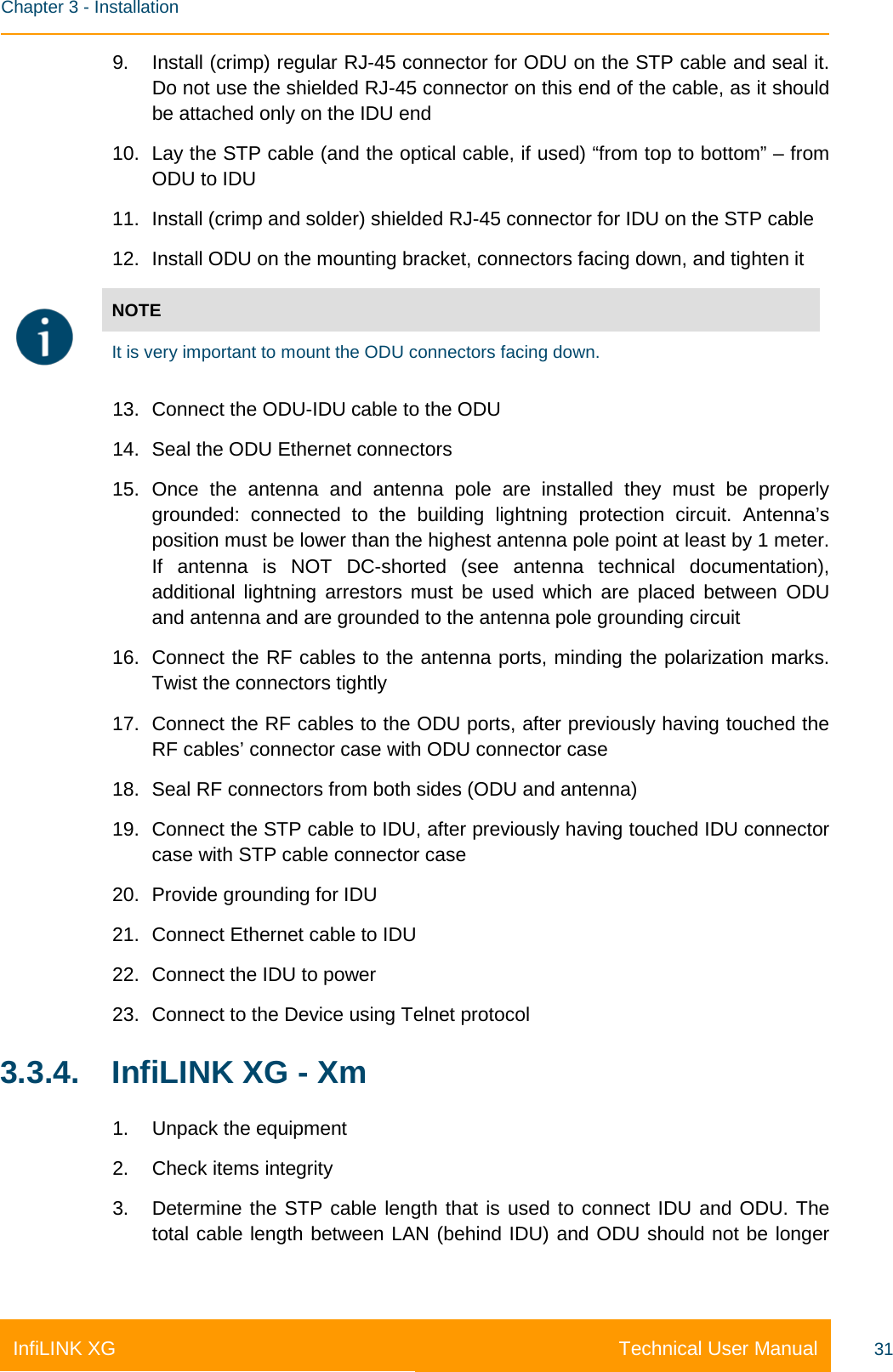    Chapter 3 - Installation Technical User Manual InfiLINK XG 31 9. Install (crimp) regular RJ-45 connector for ODU on the STP cable and seal it. Do not use the shielded RJ-45 connector on this end of the cable, as it should be attached only on the IDU end 10. Lay the STP cable (and the optical cable, if used) “from top to bottom” – from ODU to IDU 11. Install (crimp and solder) shielded RJ-45 connector for IDU on the STP cable 12. Install ODU on the mounting bracket, connectors facing down, and tighten it  NOTE It is very important to mount the ODU connectors facing down. 13. Connect the ODU-IDU cable to the ODU 14. Seal the ODU Ethernet connectors 15. Once the antenna and antenna pole are installed they must be properly grounded: connected to the building lightning protection circuit. Antenna’s position must be lower than the highest antenna pole point at least by 1 meter. If antenna is NOT DC-shorted (see antenna technical documentation), additional lightning arrestors must be used which are placed between ODU and antenna and are grounded to the antenna pole grounding circuit 16. Connect the RF cables to the antenna ports, minding the polarization marks. Twist the connectors tightly 17. Connect the RF cables to the ODU ports, after previously having touched the RF cables’ connector case with ODU connector case 18. Seal RF connectors from both sides (ODU and antenna) 19. Connect the STP cable to IDU, after previously having touched IDU connector case with STP cable connector case 20. Provide grounding for IDU 21. Connect Ethernet cable to IDU 22. Connect the IDU to power 23. Connect to the Device using Telnet protocol 3.3.4. InfiLINK XG - Xm 1. Unpack the equipment 2. Check items integrity 3. Determine the STP cable length that is used to connect IDU and ODU. The total cable length between LAN (behind IDU) and ODU should not be longer 