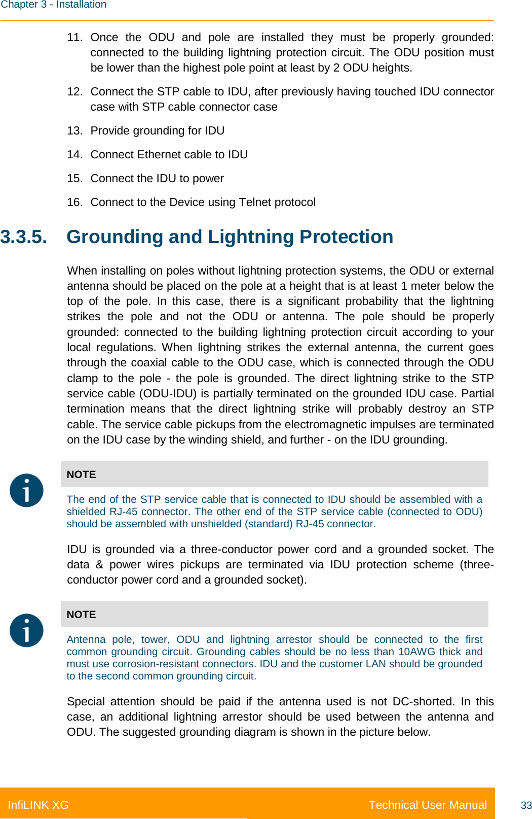    Chapter 3 - Installation Technical User Manual InfiLINK XG 33 11. Once the ODU and pole are installed they must be properly grounded: connected to the building lightning protection circuit. The ODU position must be lower than the highest pole point at least by 2 ODU heights. 12. Connect the STP cable to IDU, after previously having touched IDU connector case with STP cable connector case 13. Provide grounding for IDU 14. Connect Ethernet cable to IDU 15. Connect the IDU to power 16. Connect to the Device using Telnet protocol 3.3.5. Grounding and Lightning Protection When installing on poles without lightning protection systems, the ODU or external antenna should be placed on the pole at a height that is at least 1 meter below the top of the pole. In this case, there is a significant probability that the lightning strikes the pole and not the ODU or antenna. The pole should be properly grounded: connected to the building lightning protection circuit according to your local regulations. When lightning strikes the external antenna, the current goes through the coaxial cable to the ODU case, which is connected through the ODU clamp to the pole  -  the  pole is grounded. The direct lightning strike to the STP service cable (ODU-IDU) is partially terminated on the grounded IDU case. Partial termination means that the direct lightning strike will probably destroy an STP cable. The service cable pickups from the electromagnetic impulses are terminated on the IDU case by the winding shield, and further - on the IDU grounding.  NOTE The end of the STP service cable that is connected to IDU should be assembled with a shielded RJ-45 connector. The other end of the STP service cable (connected to ODU) should be assembled with unshielded (standard) RJ-45 connector. IDU is grounded via a three-conductor power cord and a grounded socket. The data &amp; power wires pickups are terminated via IDU protection scheme (three-conductor power cord and a grounded socket).  NOTE Antenna pole, tower, ODU and lightning arrestor should be connected to the first common grounding circuit. Grounding cables should be no less than 10AWG thick and must use corrosion-resistant connectors. IDU and the customer LAN should be grounded to the second common grounding circuit. Special attention should be paid if the antenna used is not DC-shorted. In this case, an additional lightning arrestor should be used between the antenna and ODU. The suggested grounding diagram is shown in the picture below.  