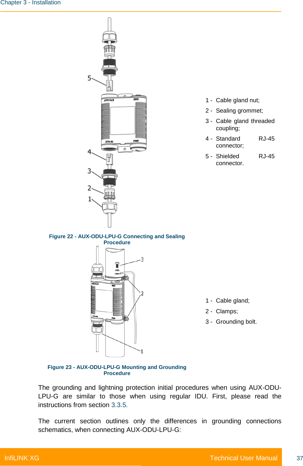    Chapter 3 - Installation Technical User Manual InfiLINK XG 37  Figure 22 - AUX-ODU-LPU-G Connecting and Sealing Procedure 1 -  Cable gland nut; 2 -  Sealing grommet; 3 -  Cable gland threaded coupling; 4 -  Standard RJ-45 connector;  5 -  Shielded RJ-45 connector.  Figure 23 - AUX-ODU-LPU-G Mounting and Grounding Procedure 1 -  Cable gland; 2 -  Clamps; 3 -  Grounding bolt. The grounding and lightning protection initial procedures when using AUX-ODU-LPU-G are similar to those when using regular IDU. First, please read the instructions from section 3.3.5. The current section outlines only the differences in grounding connections schematics, when connecting AUX-ODU-LPU-G: 