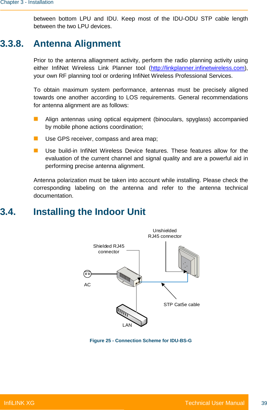    Chapter 3 - Installation Technical User Manual InfiLINK XG 39 between bottom LPU and IDU. Keep most of the IDU-ODU STP cable length between the two LPU devices. 3.3.8. Antenna Alignment Prior to the antenna alliagnment activity, perform the radio planning activity using either InfiNet Wireless Link Planner tool (http://linkplanner.infinetwireless.com), your own RF planning tool or ordering InfiNet Wireless Professional Services. To obtain maximum system performance, antennas must be precisely aligned towards one another according to LOS requirements. General recommendations for antenna alignment are as follows:  Align antennas using optical equipment (binoculars, spyglass) accompanied by mobile phone actions coordination;  Use GPS receiver, compass and area map;  Use build-in  InfiNet Wireless Device features. These features allow for the evaluation of the current channel and signal quality and are a powerful aid in performing precise antenna alignment. Antenna polarization must be taken into account while installing. Please check the corresponding labeling on the antenna and refer to the antenna technical documentation. 3.4. Installing the Indoor Unit Shielded RJ45 connectorUnshielded RJ45 connectorACLANSTP Cat5e cable Figure 25 - Connection Scheme for IDU-BS-G