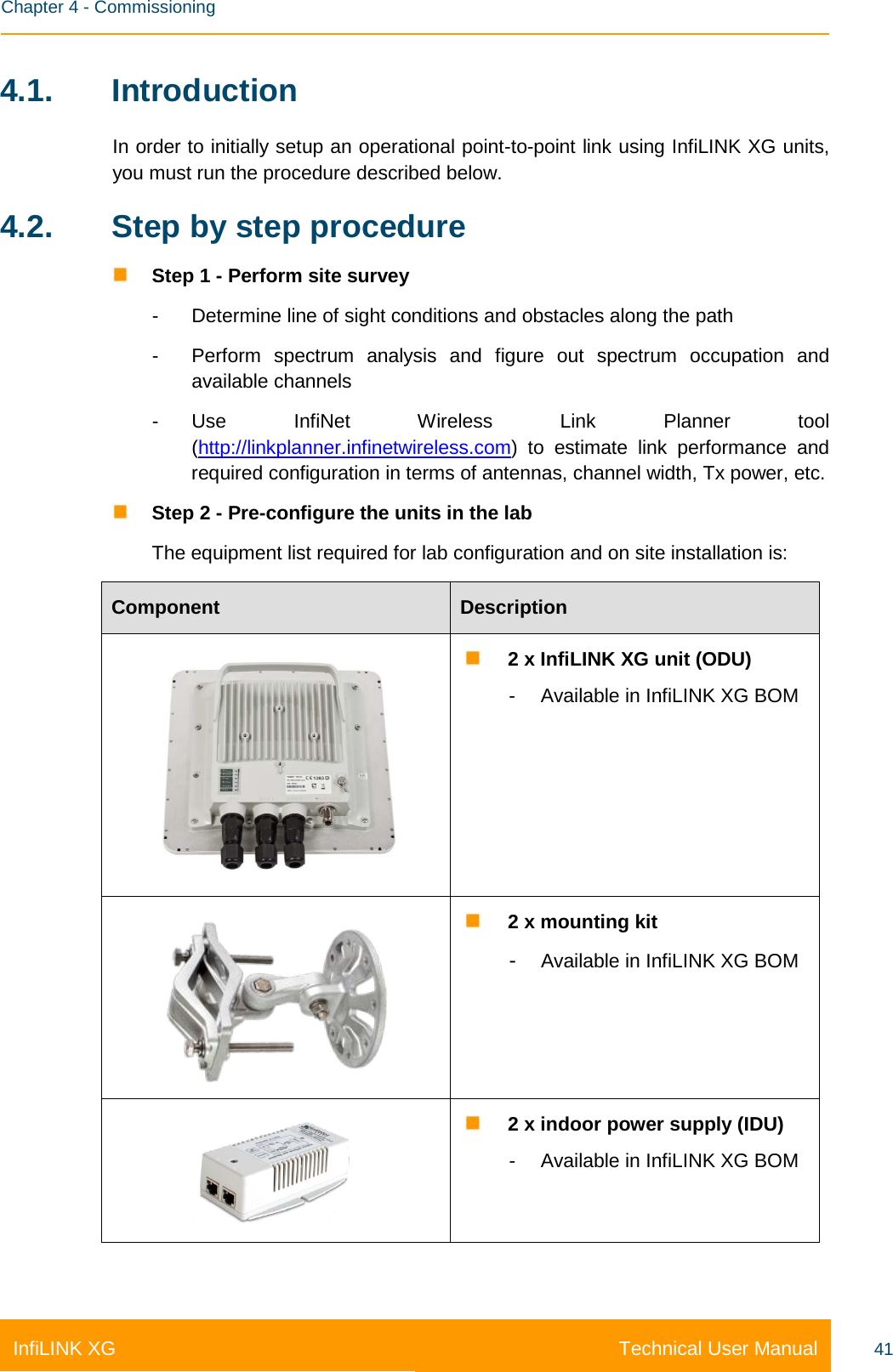    Chapter 4 - Commissioning Technical User Manual InfiLINK XG 41 4.1. Introduction In order to initially setup an operational point-to-point link using InfiLINK XG units, you must run the procedure described below. 4.2. Step by step procedure  Step 1 - Perform site survey -  Determine line of sight conditions and obstacles along the path -  Perform spectrum analysis and figure out spectrum occupation and available channels -  Use  InfiNet Wireless Link Planner tool (http://linkplanner.infinetwireless.com)  to estimate link performance and required configuration in terms of antennas, channel width, Tx power, etc.  Step 2 - Pre-configure the units in the lab The equipment list required for lab configuration and on site installation is: Component Description   2 x InfiLINK XG unit (ODU) -  Available in InfiLINK XG BOM   2 x mounting kit -  Available in InfiLINK XG BOM   2 x indoor power supply (IDU) -  Available in InfiLINK XG BOM 