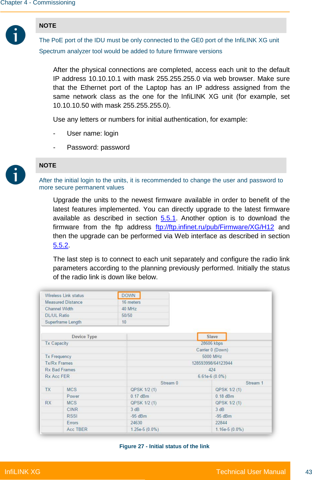    Chapter 4 - Commissioning Technical User Manual InfiLINK XG 43  NOTE  The PoE port of the IDU must be only connected to the GE0 port of the InfiLINK XG unit Spectrum analyzer tool would be added to future firmware versions  After the physical connections are completed, access each unit to the default IP address 10.10.10.1 with mask 255.255.255.0 via web browser. Make sure that the Ethernet port of the Laptop has  an IP address assigned from the same network class as the one for the InfiLINK XG unit (for example,  set 10.10.10.50 with mask 255.255.255.0). Use any letters or numbers for initial authentication, for example: -  User name: login -  Password: password  NOTE  After the initial login to the units, it is recommended to change the user and password to more secure permanent values Upgrade the units to the newest firmware available in order to benefit of the latest features implemented. You can directly upgrade to the latest firmware available as described in section 5.5.1. Another option is to download  the firmware from the ftp address ftp://ftp.infinet.ru/pub/Firmware/XG/H12 and then the upgrade can be performed via Web interface as described in section 5.5.2. The last step is to connect to each unit separately and configure the radio link parameters according to the planning previously performed. Initially the status of the radio link is down like below.  Figure 27 - Initial status of the link 