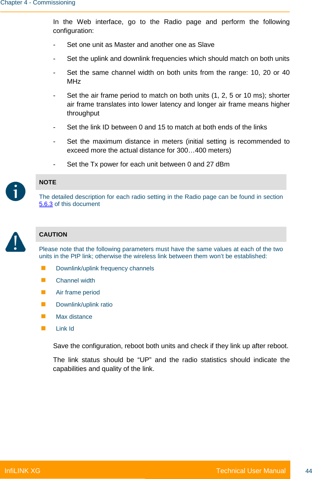    Chapter 4 - Commissioning Technical User Manual InfiLINK XG 44 In the Web interface, go to the Radio page and perform the following configuration: -  Set one unit as Master and another one as Slave -  Set the uplink and downlink frequencies which should match on both units -  Set the same channel width on both units from the range: 10, 20 or 40 MHz -  Set the air frame period to match on both units (1, 2, 5 or 10 ms); shorter air frame translates into lower latency and longer air frame means higher throughput -  Set the link ID between 0 and 15 to match at both ends of the links -  Set the maximum distance in meters (initial setting is recommended to exceed more the actual distance for 300…400 meters) -  Set the Tx power for each unit between 0 and 27 dBm  NOTE  The detailed description for each radio setting in the Radio page can be found in section 5.6.3 of this document   CAUTION Please note that the following parameters must have the same values at each of the two units in the PtP link; otherwise the wireless link between them won’t be established:  Downlink/uplink frequency channels  Channel width  Air frame period  Downlink/uplink ratio  Max distance  Link Id Save the configuration, reboot both units and check if they link up after reboot. The link status should be “UP” and the radio statistics should indicate the capabilities and quality of the link. 