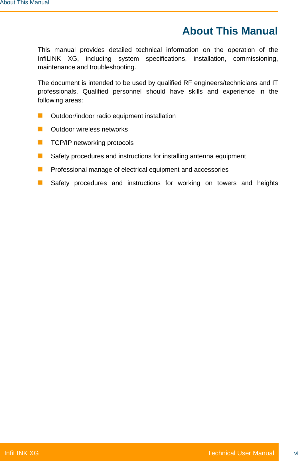   Technical User Manual InfiLINK XG vi  About This Manual About This Manual    This manual provides detailed technical information on the operation of the InfiLINK XG, including system specifications, installation, commissioning, maintenance and troubleshooting. The document is intended to be used by qualified RF engineers/technicians and IT professionals. Qualified personnel should have skills and experience in the following areas:  Outdoor/indoor radio equipment installation  Outdoor wireless networks  TCP/IP networking protocols  Safety procedures and instructions for installing antenna equipment  Professional manage of electrical equipment and accessories  Safety procedures and instructions for working on towers and heights