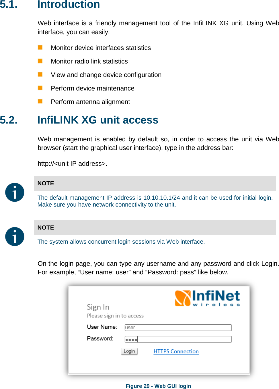   5.1. Introduction Web interface is a friendly management tool of the InfiLINK XG unit. Using Web interface, you can easily:  Monitor device interfaces statistics   Monitor radio link statistics   View and change device configuration   Perform device maintenance  Perform antenna alignment 5.2. InfiLINK XG unit access Web management is enabled by default so, in order to access the unit via Web browser (start the graphical user interface), type in the address bar:  http://&lt;unit IP address&gt;.  NOTE  The default management IP address is 10.10.10.1/24 and it can be used for initial login. Make sure you have network connectivity to the unit.   NOTE  The system allows concurrent login sessions via Web interface. On the login page, you can type any username and any password and click Login. For example, “User name: user” and “Password: pass” like below.  Figure 29 - Web GUI login  