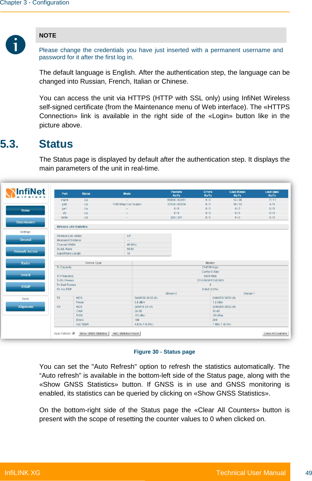    Chapter 3 - Configuration Technical User Manual InfiLINK XG 49   NOTE  Please change the credentials you have just inserted with a permanent username and password for it after the first log in. The default language is English. After the authentication step, the language can be changed into Russian, French, Italian or Chinese. You can access the unit via HTTPS (HTTP with SSL only) using InfiNet Wireless self-signed certificate (from the Maintenance menu of Web interface). The «HTTPS Connection» link is available in the right side of the «Login» button like in the picture above. 5.3.  Status The Status page is displayed by default after the authentication step. It displays the main parameters of the unit in real-time.  Figure 30 - Status page You can set the &quot;Auto Refresh&quot; option to refresh the statistics automatically. The “Auto refresh” is available in the bottom-left side of the Status page, along with the «Show GNSS Statistics» button. If GNSS is in use and GNSS monitoring is enabled, its statistics can be queried by clicking on «Show GNSS Statistics». On the bottom-right side of the Status page the «Clear All Counters» button is present with the scope of resetting the counter values to 0 when clicked on.    