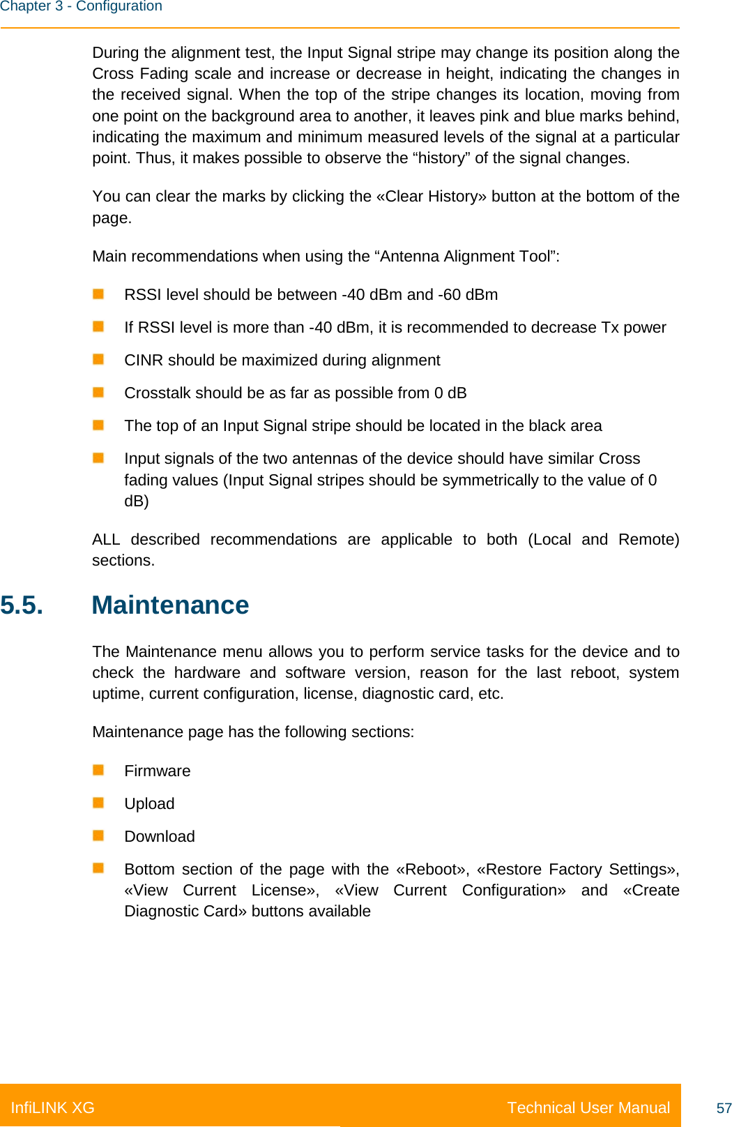    Chapter 3 - Configuration Technical User Manual InfiLINK XG 57 During the alignment test, the Input Signal stripe may change its position along the Cross Fading scale and increase or decrease in height, indicating the changes in the received signal. When the top of the stripe changes its location, moving from one point on the background area to another, it leaves pink and blue marks behind, indicating the maximum and minimum measured levels of the signal at a particular point. Thus, it makes possible to observe the “history” of the signal changes. You can clear the marks by clicking the «Clear History» button at the bottom of the page. Main recommendations when using the “Antenna Alignment Tool”:   RSSI level should be between -40 dBm and -60 dBm  If RSSI level is more than -40 dBm, it is recommended to decrease Tx power  CINR should be maximized during alignment  Crosstalk should be as far as possible from 0 dB  The top of an Input Signal stripe should be located in the black area  Input signals of the two antennas of the device should have similar Cross fading values (Input Signal stripes should be symmetrically to the value of 0 dB) ALL described recommendations are applicable to both (Local and Remote) sections. 5.5. Maintenance The Maintenance menu allows you to perform service tasks for the device and to check the hardware and software version, reason for the last reboot, system uptime, current configuration, license, diagnostic card, etc. Maintenance page has the following sections:  Firmware  Upload  Download  Bottom section of the page with the «Reboot», «Restore Factory Settings», «View Current License», «View Current Configuration» and «Create Diagnostic Card» buttons available 