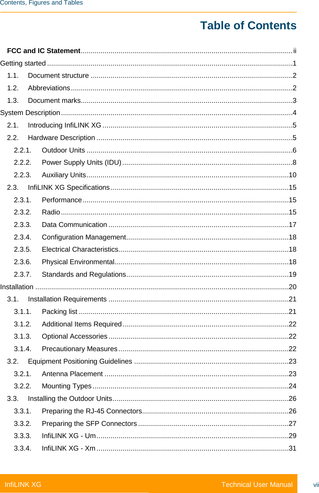    Contents, Figures and Tables Technical User Manual InfiLINK XG vii Table of Contents FCC and IC Statement ........................................................................................................... ii Getting started ............................................................................................................................ 1 1.1. Document structure ...................................................................................................... 2 1.2. Abbreviations ................................................................................................................ 2 1.3. Document marks ........................................................................................................... 3 System Description ..................................................................................................................... 4 2.1. Introducing InfiLINK XG ................................................................................................ 5 2.2. Hardware Description ................................................................................................... 5 2.2.1. Outdoor Units ........................................................................................................ 6 2.2.2. Power Supply Units (IDU) ...................................................................................... 8 2.2.3. Auxiliary Units ...................................................................................................... 10 2.3. InfiLINK XG Specifications .......................................................................................... 15 2.3.1. Performance ........................................................................................................ 15 2.3.2. Radio ................................................................................................................... 15 2.3.3. Data Communication ........................................................................................... 17 2.3.4. Configuration Management .................................................................................. 18 2.3.5. Electrical Characteristics ...................................................................................... 18 2.3.6. Physical Environmental........................................................................................ 18 2.3.7. Standards and Regulations .................................................................................. 19 Installation ................................................................................................................................ 20 3.1. Installation Requirements ........................................................................................... 21 3.1.1. Packing list .......................................................................................................... 21 3.1.2. Additional Items Required .................................................................................... 22 3.1.3. Optional Accessories ........................................................................................... 22 3.1.4. Precautionary Measures ...................................................................................... 22 3.2. Equipment Positioning Guidelines .............................................................................. 23 3.2.1. Antenna Placement ............................................................................................. 23 3.2.2. Mounting Types ................................................................................................... 24 3.3. Installing the Outdoor Units ......................................................................................... 26 3.3.1. Preparing the RJ-45 Connectors .......................................................................... 26 3.3.2. Preparing the SFP Connectors ............................................................................ 27 3.3.3. InfiLINK XG - Um ................................................................................................. 29 3.3.4. InfiLINK XG - Xm ................................................................................................. 31 