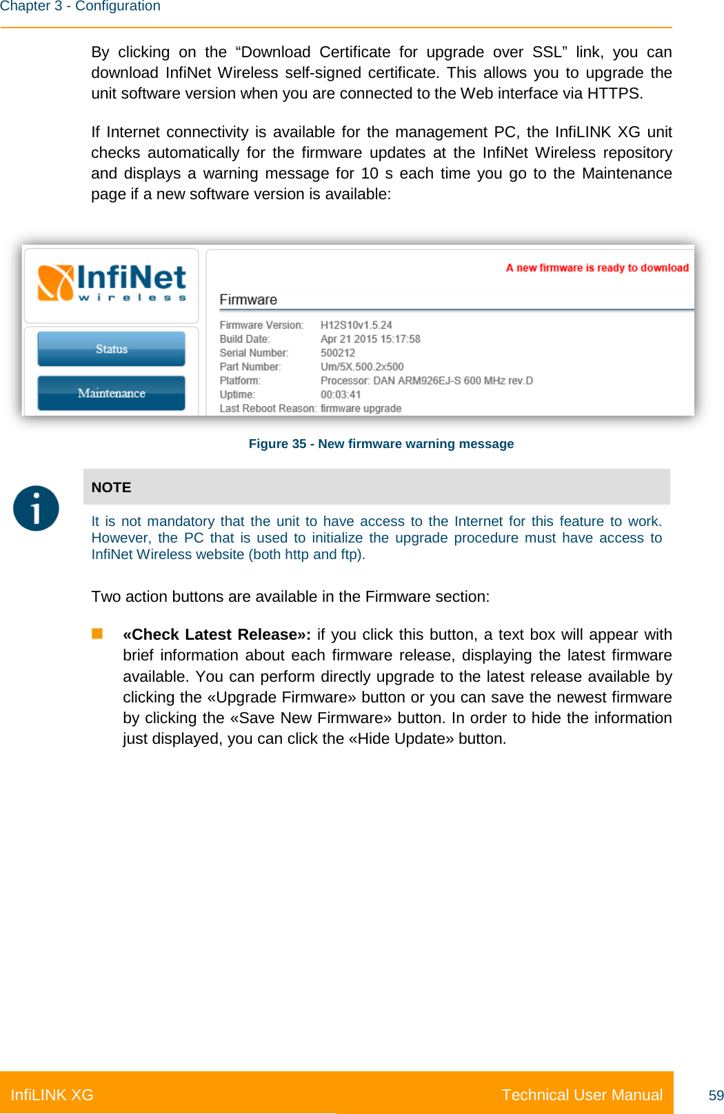    Chapter 3 - Configuration Technical User Manual InfiLINK XG 59 By  clicking on the “Download Certificate for upgrade over SSL” link, you can download InfiNet Wireless self-signed certificate. This allows you to upgrade the unit software version when you are connected to the Web interface via HTTPS. If Internet connectivity is available for the management PC, the InfiLINK XG unit checks automatically for the firmware updates at the  InfiNet Wireless repository and displays a warning message for 10 s each  time you go to the Maintenance page if a new software version is available:  Figure 35 - New firmware warning message  NOTE  It is not mandatory that the unit to have access to the Internet for this feature to work. However, the PC that is used to initialize the upgrade procedure must have access to InfiNet Wireless website (both http and ftp).  Two action buttons are available in the Firmware section:  «Check Latest Release»: if you click this button, a text box will appear with brief information about each firmware release, displaying the latest firmware available. You can perform directly upgrade to the latest release available by clicking the «Upgrade Firmware» button or you can save the newest firmware by clicking the «Save New Firmware» button. In order to hide the information just displayed, you can click the «Hide Update» button. 