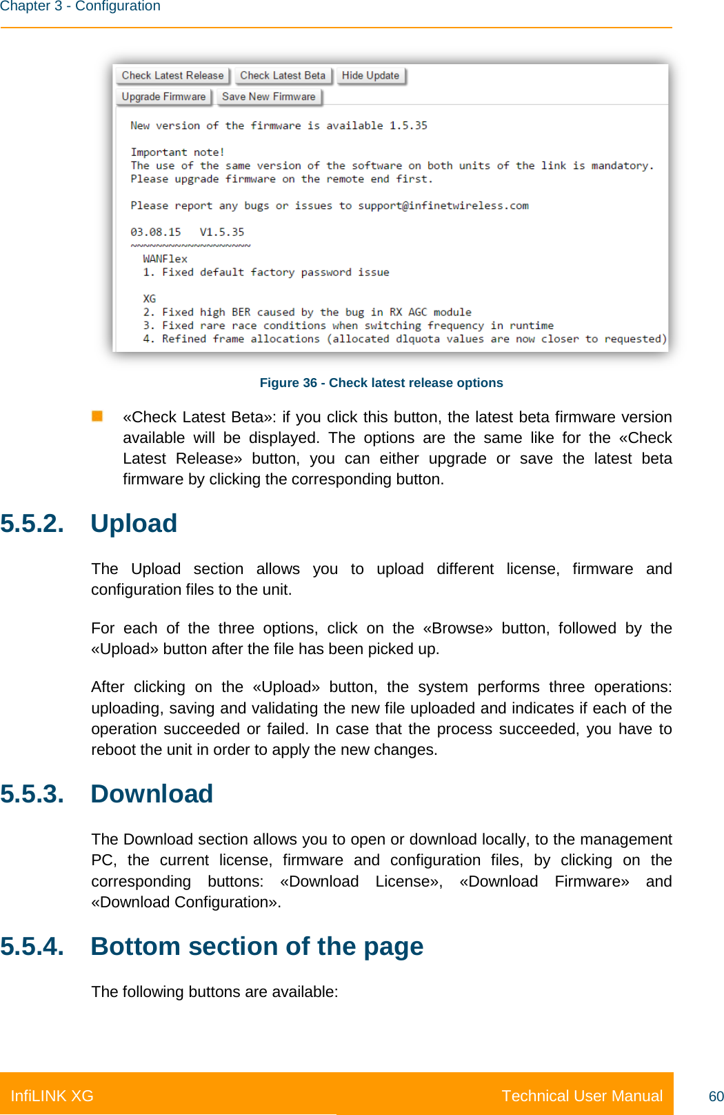    Chapter 3 - Configuration Technical User Manual InfiLINK XG 60  Figure 36 - Check latest release options  «Check Latest Beta»: if you click this button, the latest beta firmware version available will be displayed. The options are the same like for the «Check Latest Release» button, you can either upgrade or save the latest beta firmware by clicking the corresponding button. 5.5.2. Upload The Upload section allows you to upload different license, firmware and configuration files to the unit. For  each of the three options, click on the «Browse» button, followed by the «Upload» button after the file has been picked up. After  clicking on the «Upload» button, the system performs three operations: uploading, saving and validating the new file uploaded and indicates if each of the operation succeeded or failed. In case that the process succeeded, you have to reboot the unit in order to apply the new changes. 5.5.3. Download The Download section allows you to open or download locally, to the management PC, the current license, firmware and configuration files, by clicking on the corresponding buttons: «Download License», «Download Firmware» and «Download Configuration». 5.5.4. Bottom section of the page The following buttons are available: 