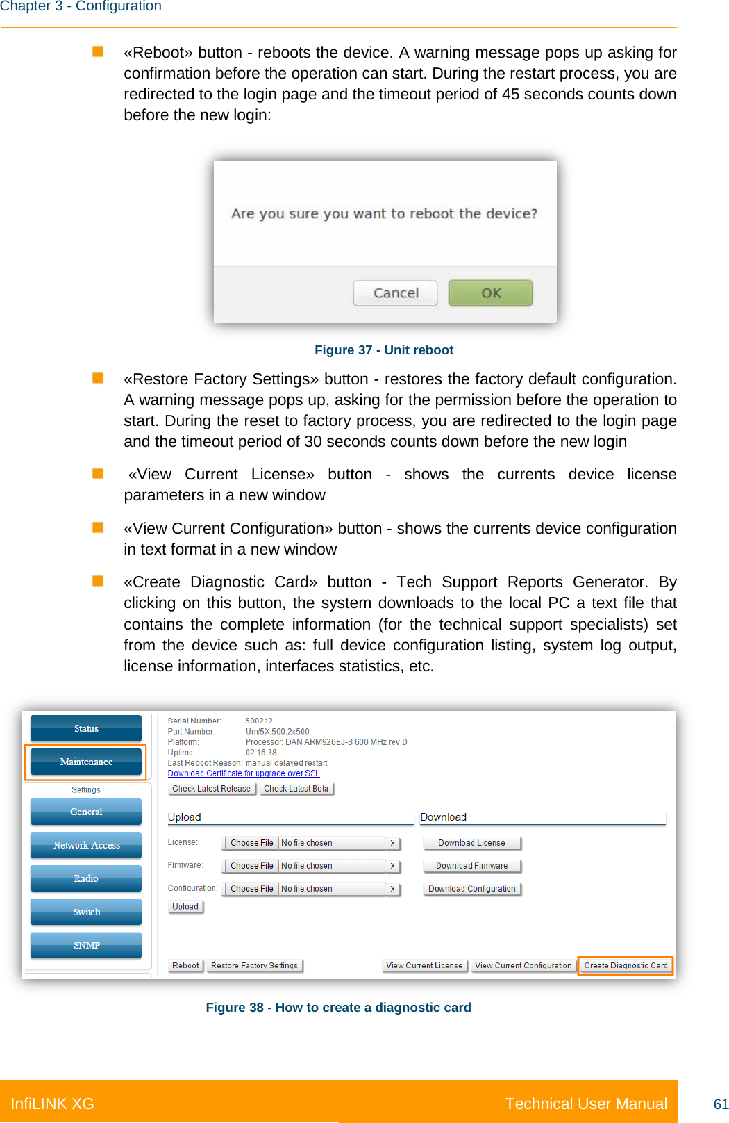    Chapter 3 - Configuration Technical User Manual InfiLINK XG 61  «Reboot» button - reboots the device. A warning message pops up asking for confirmation before the operation can start. During the restart process, you are redirected to the login page and the timeout period of 45 seconds counts down before the new login:  Figure 37 - Unit reboot  «Restore Factory Settings» button - restores the factory default configuration. A warning message pops up, asking for the permission before the operation to start. During the reset to factory process, you are redirected to the login page and the timeout period of 30 seconds counts down before the new login    «View Current License» button  -  shows the currents  device license parameters in a new window  «View Current Configuration» button - shows the currents device configuration in text format in a new window  «Create Diagnostic Card» button -  Tech Support Reports Generator. By clicking on this button, the system downloads to the local PC a text file that contains the complete information (for the technical support specialists) set from the device such as: full device configuration listing, system log output, license information, interfaces statistics, etc.  Figure 38 - How to create a diagnostic card 