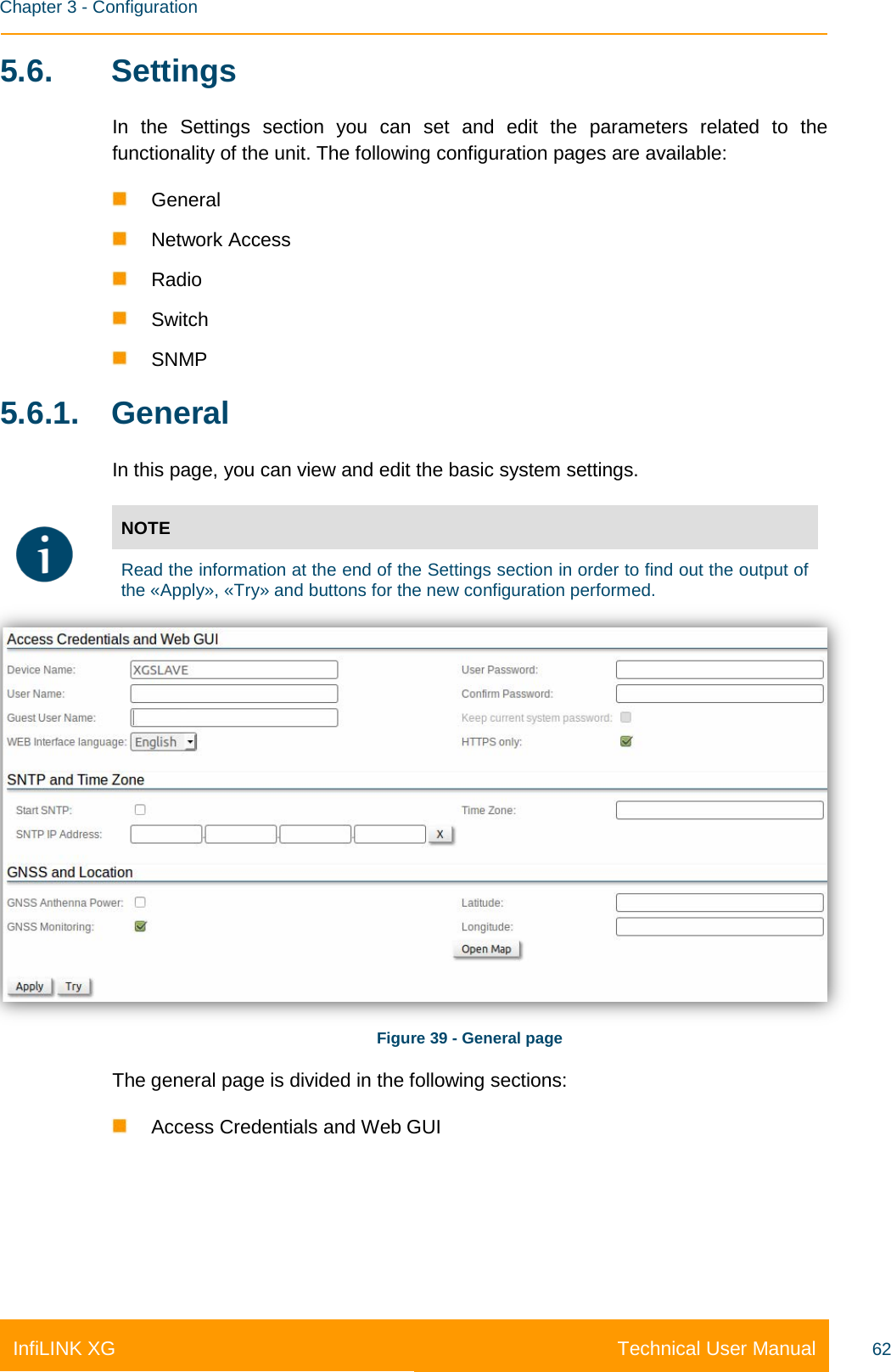    Chapter 3 - Configuration Technical User Manual InfiLINK XG 62 5.6.  Settings In the Settings section you can set and edit the parameters related to the functionality of the unit. The following configuration pages are available:  General  Network Access  Radio  Switch  SNMP 5.6.1. General In this page, you can view and edit the basic system settings.  NOTE  Read the information at the end of the Settings section in order to find out the output of the «Apply», «Try» and buttons for the new configuration performed.  Figure 39 - General page The general page is divided in the following sections:  Access Credentials and Web GUI    