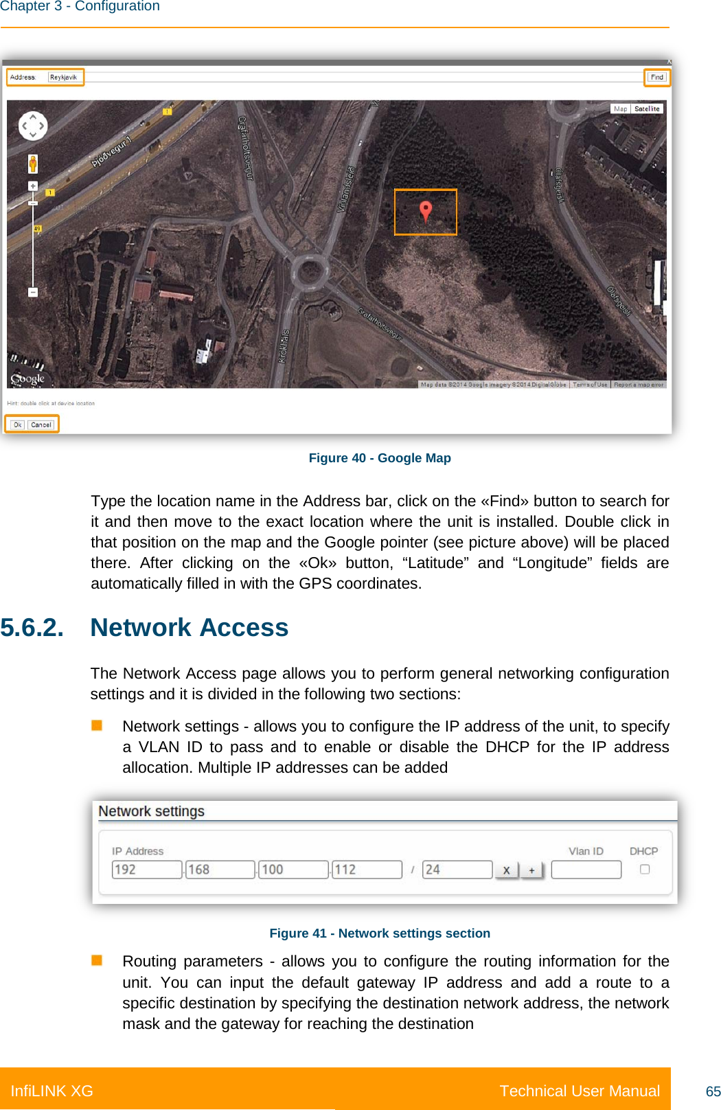    Chapter 3 - Configuration Technical User Manual InfiLINK XG 65  Figure 40 - Google Map Type the location name in the Address bar, click on the «Find» button to search for it and then move to the exact location where the unit is installed. Double click in that position on the map and the Google pointer (see picture above) will be placed there. After clicking on the «Ok» button, “Latitude” and “Longitude” fields are automatically filled in with the GPS coordinates. 5.6.2. Network Access The Network Access page allows you to perform general networking configuration settings and it is divided in the following two sections:    Network settings - allows you to configure the IP address of the unit, to specify a VLAN ID to pass and to  enable or disable the  DHCP for the IP address allocation. Multiple IP addresses can be added  Figure 41 - Network settings section  Routing parameters  - allows you to configure the routing information for the unit. You can input the default gateway IP address and add a route to a specific destination by specifying the destination network address, the network mask and the gateway for reaching the destination 