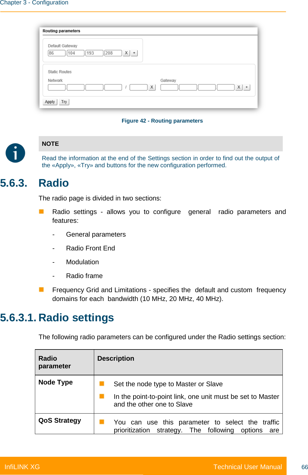    Chapter 3 - Configuration Technical User Manual InfiLINK XG 66  Figure 42 - Routing parameters   NOTE  Read the information at the end of the Settings section in order to find out the output of the «Apply», «Try» and buttons for the new configuration performed. 5.6.3. Radio The radio page is divided in two sections:  Radio settings -  allows you to configure  general  radio parameters and features: -  General parameters -  Radio Front End -  Modulation -  Radio frame  Frequency Grid and Limitations - specifies the  default and custom  frequency domains for each  bandwidth (10 MHz, 20 MHz, 40 MHz). 5.6.3.1. Radio settings The following radio parameters can be configured under the Radio settings section: Radio parameter Description Node Type  Set the node type to Master or Slave  In the point-to-point link, one unit must be set to Master and the other one to Slave QoS Strategy  You can use this parameter to select the traffic prioritization strategy. The following options are 