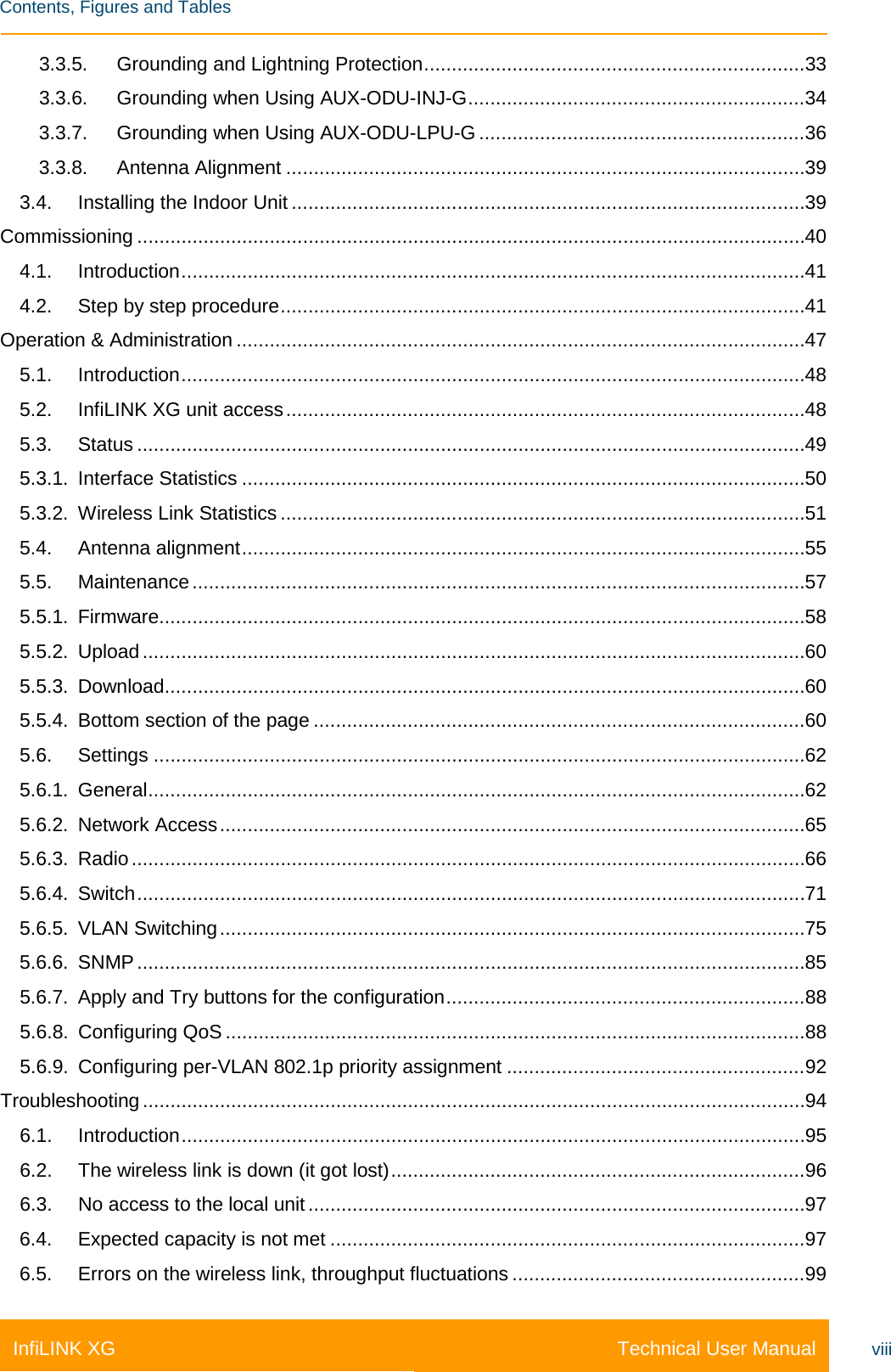    Contents, Figures and Tables Technical User Manual InfiLINK XG viii 3.3.5. Grounding and Lightning Protection ..................................................................... 33 3.3.6. Grounding when Using AUX-ODU-INJ-G ............................................................. 34 3.3.7. Grounding when Using AUX-ODU-LPU-G ........................................................... 36 3.3.8. Antenna Alignment .............................................................................................. 39 3.4. Installing the Indoor Unit ............................................................................................. 39 Commissioning ......................................................................................................................... 40 4.1. Introduction ................................................................................................................. 41 4.2. Step by step procedure ............................................................................................... 41 Operation &amp; Administration ....................................................................................................... 47 5.1. Introduction ................................................................................................................. 48 5.2. InfiLINK XG unit access .............................................................................................. 48 5.3. Status ......................................................................................................................... 49 5.3.1. Interface Statistics ...................................................................................................... 50 5.3.2. Wireless Link Statistics ............................................................................................... 51 5.4. Antenna alignment ...................................................................................................... 55 5.5. Maintenance ............................................................................................................... 57 5.5.1. Firmware..................................................................................................................... 58 5.5.2. Upload ........................................................................................................................ 60 5.5.3. Download.................................................................................................................... 60 5.5.4. Bottom section of the page ......................................................................................... 60 5.6. Settings ...................................................................................................................... 62 5.6.1. General ....................................................................................................................... 62 5.6.2. Network Access .......................................................................................................... 65 5.6.3. Radio .......................................................................................................................... 66 5.6.4. Switch ......................................................................................................................... 71 5.6.5. VLAN Switching .......................................................................................................... 75 5.6.6. SNMP ......................................................................................................................... 85 5.6.7. Apply and Try buttons for the configuration ................................................................. 88 5.6.8. Configuring QoS ......................................................................................................... 88 5.6.9. Configuring per-VLAN 802.1p priority assignment ...................................................... 92 Troubleshooting ........................................................................................................................ 94 6.1. Introduction ................................................................................................................. 95 6.2. The wireless link is down (it got lost) ........................................................................... 96 6.3. No access to the local unit .......................................................................................... 97 6.4. Expected capacity is not met ...................................................................................... 97 6.5. Errors on the wireless link, throughput fluctuations ..................................................... 99 