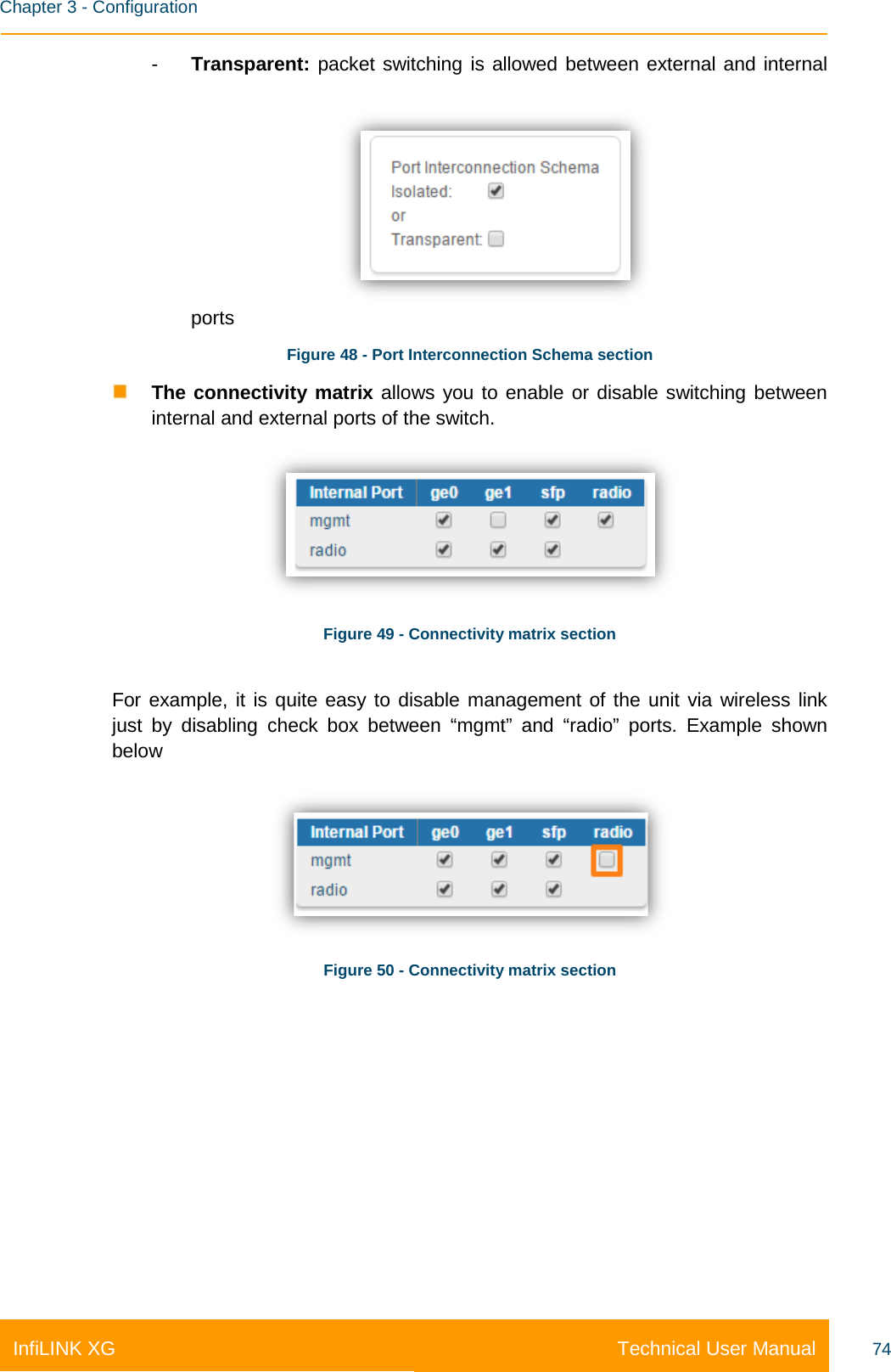    Chapter 3 - Configuration Technical User Manual InfiLINK XG 74 -  Transparent: packet switching is allowed between external and internal ports Figure 48 - Port Interconnection Schema section  The connectivity matrix allows you to enable or disable switching between  internal and external ports of the switch.    Figure 49 - Connectivity matrix section  For example, it is quite easy to disable management of the unit via wireless link just by disabling check box between “mgmt” and  “radio”  ports. Example shown below   Figure 50 - Connectivity matrix section    