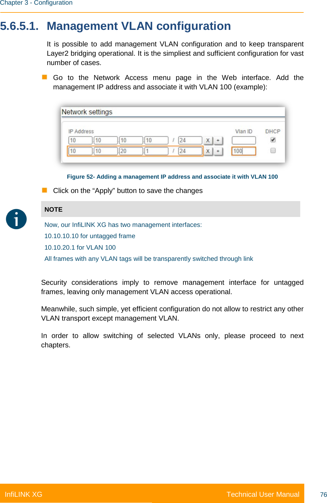    Chapter 3 - Configuration Technical User Manual InfiLINK XG 76 5.6.5.1. Management VLAN configuration It is possible to add management VLAN configuration and to keep transparent Layer2 bridging operational. It is the simpliest and sufficient configuration for vast number of cases.  Go to the Network Access menu page in the Web interface. Add the management IP address and associate it with VLAN 100 (example):  Figure 52- Adding a management IP address and associate it with VLAN 100  Click on the “Apply” button to save the changes  NOTE  Now, our InfiLINK XG has two management interfaces: 10.10.10.10 for untagged frame 10.10.20.1 for VLAN 100  All frames with any VLAN tags will be transparently switched through link Security considerations imply to remove management interface for untagged frames, leaving only management VLAN access operational.  Meanwhile, such simple, yet efficient configuration do not allow to restrict any other VLAN transport except management VLAN. In order to allow switching of selected VLANs only,  please proceed to next chapters.    