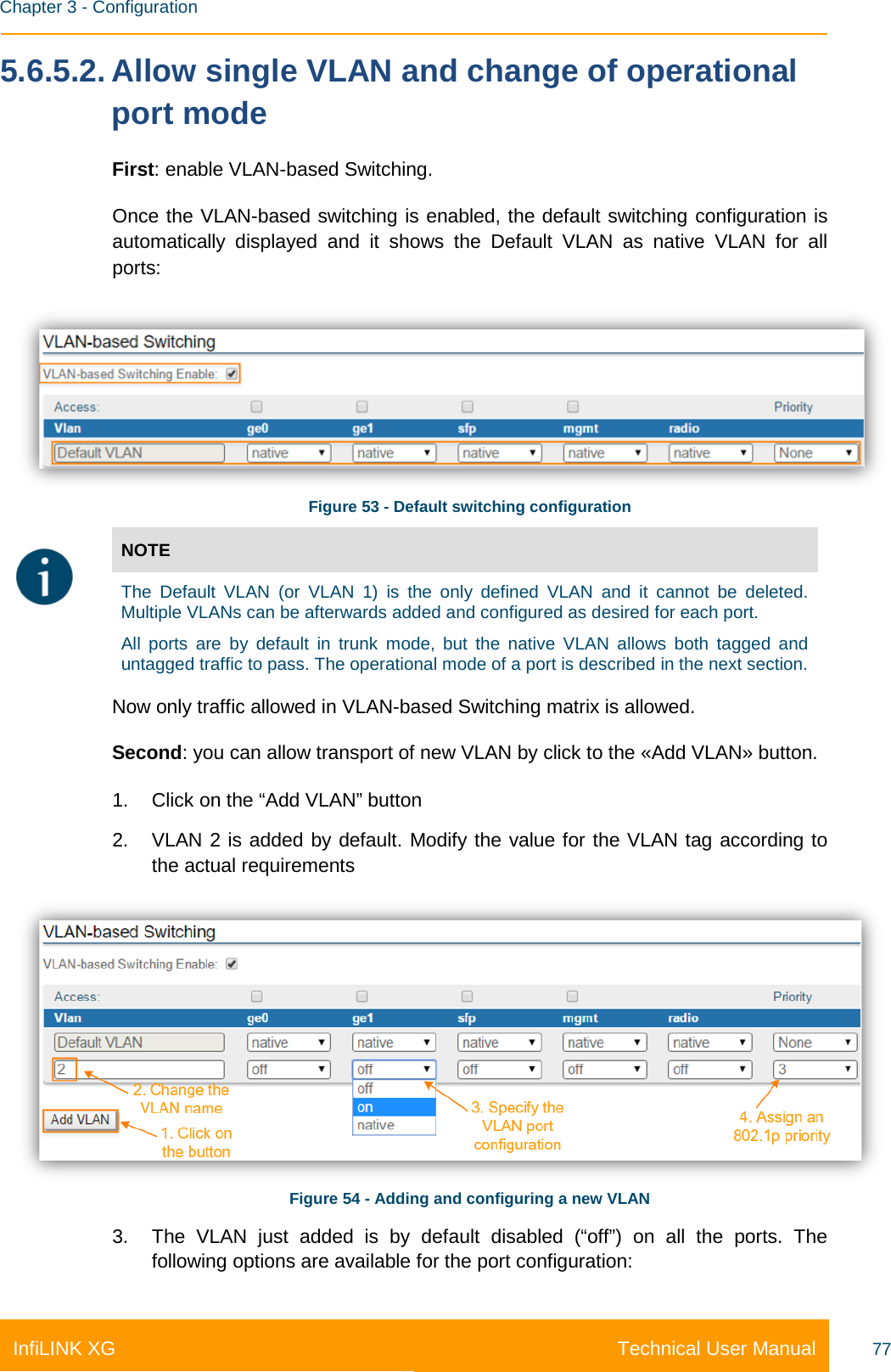    Chapter 3 - Configuration Technical User Manual InfiLINK XG 77 5.6.5.2. Allow single VLAN and change of operational port mode First: enable VLAN-based Switching.  Once the VLAN-based switching is enabled, the default switching configuration is automatically displayed and it shows the Default VLAN as native VLAN for all ports:  Figure 53 - Default switching configuration  NOTE  The Default VLAN (or VLAN 1) is the only defined VLAN and it cannot be deleted. Multiple VLANs can be afterwards added and configured as desired for each port. All ports are by default in trunk mode, but the native VLAN allows both tagged and untagged traffic to pass. The operational mode of a port is described in the next section. Now only traffic allowed in VLAN-based Switching matrix is allowed.  Second: you can allow transport of new VLAN by click to the «Add VLAN» button. 1. Click on the “Add VLAN” button 2. VLAN 2 is added by default. Modify the value for the VLAN tag according to the actual requirements  Figure 54 - Adding and configuring a new VLAN 3. The VLAN just added is by default disabled (“off”) on all the ports. The following options are available for the port configuration: 