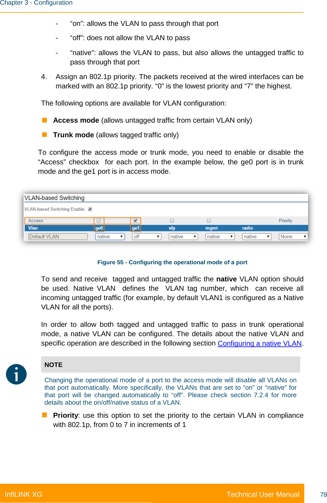    Chapter 3 - Configuration Technical User Manual InfiLINK XG 78 -  “on”: allows the VLAN to pass through that port -  “off”: does not allow the VLAN to pass -  “native”: allows the VLAN to pass, but also allows the untagged traffic to pass through that port 4. Assign an 802.1p priority. The packets received at the wired interfaces can be marked with an 802.1p priority. “0” is the lowest priority and “7” the highest. The following options are available for VLAN configuration:  Access mode (allows untagged traffic from certain VLAN only)  Trunk mode (allows tagged traffic only) To configure the access mode or trunk mode, you need to enable or disable the “Access” checkbox  for each port. In the example below, the ge0 port is in trunk mode and the ge1 port is in access mode.  Figure 55 - Configuring the operational mode of a port To send and receive  tagged and untagged traffic the native VLAN option should be used. Native VLAN  defines the  VLAN tag number,  which  can receive all incoming untagged traffic (for example, by default VLAN1 is configured as a Native VLAN for all the ports). In order to allow both tagged and untagged traffic to pass in trunk operational mode, a native VLAN can be configured. The details about the native VLAN and specific operation are described in the following section Configuring a native VLAN.  NOTE  Changing the operational mode of a port to the access mode will disable all VLANs on that port automatically. More specifically, the VLANs that are set to “on” or “native” for that port will be changed automatically to “off”. Please check section 7.2.4 for more details about the on/off/native status of a VLAN.  Priority: use this option to set the priority to the certain VLAN in compliance with 802.1p, from 0 to 7 in increments of 1 