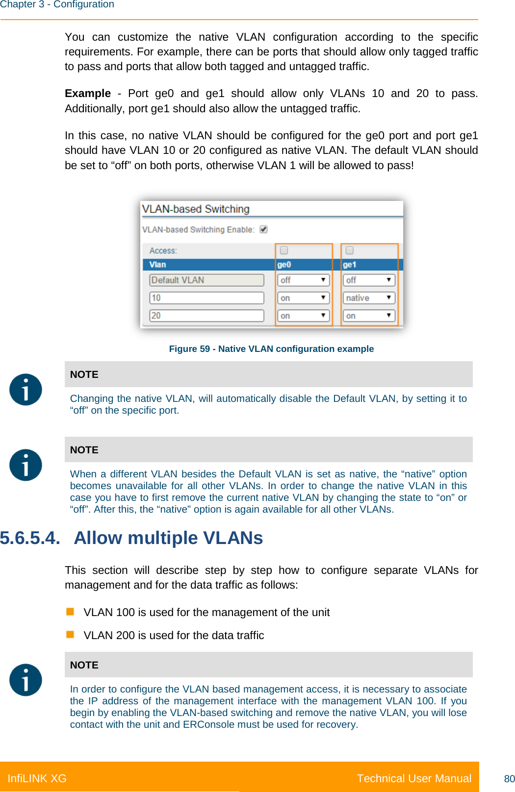    Chapter 3 - Configuration Technical User Manual InfiLINK XG 80 You can customize the native VLAN configuration according to the specific requirements. For example, there can be ports that should allow only tagged traffic to pass and ports that allow both tagged and untagged traffic. Example - Port ge0 and ge1 should allow only VLANs 10 and 20 to pass. Additionally, port ge1 should also allow the untagged traffic.  In this case, no native VLAN should be configured for the ge0 port and port ge1 should have VLAN 10 or 20 configured as native VLAN. The default VLAN should be set to “off” on both ports, otherwise VLAN 1 will be allowed to pass!  Figure 59 - Native VLAN configuration example  NOTE  Changing the native VLAN, will automatically disable the Default VLAN, by setting it to “off” on the specific port.   NOTE  When a different VLAN besides the Default VLAN is set as native, the “native” option becomes unavailable for all other VLANs. In order to change the native VLAN in this case you have to first remove the current native VLAN by changing the state to “on” or “off”. After this, the “native” option is again available for all other VLANs. 5.6.5.4. Allow multiple VLANs This section will describe step by step how to configure separate VLANs for management and for the data traffic as follows:  VLAN 100 is used for the management of the unit  VLAN 200 is used for the data traffic  NOTE  In order to configure the VLAN based management access, it is necessary to associate the IP address of the management interface with the management VLAN 100. If you begin by enabling the VLAN-based switching and remove the native VLAN, you will lose contact with the unit and ERConsole must be used for recovery. 