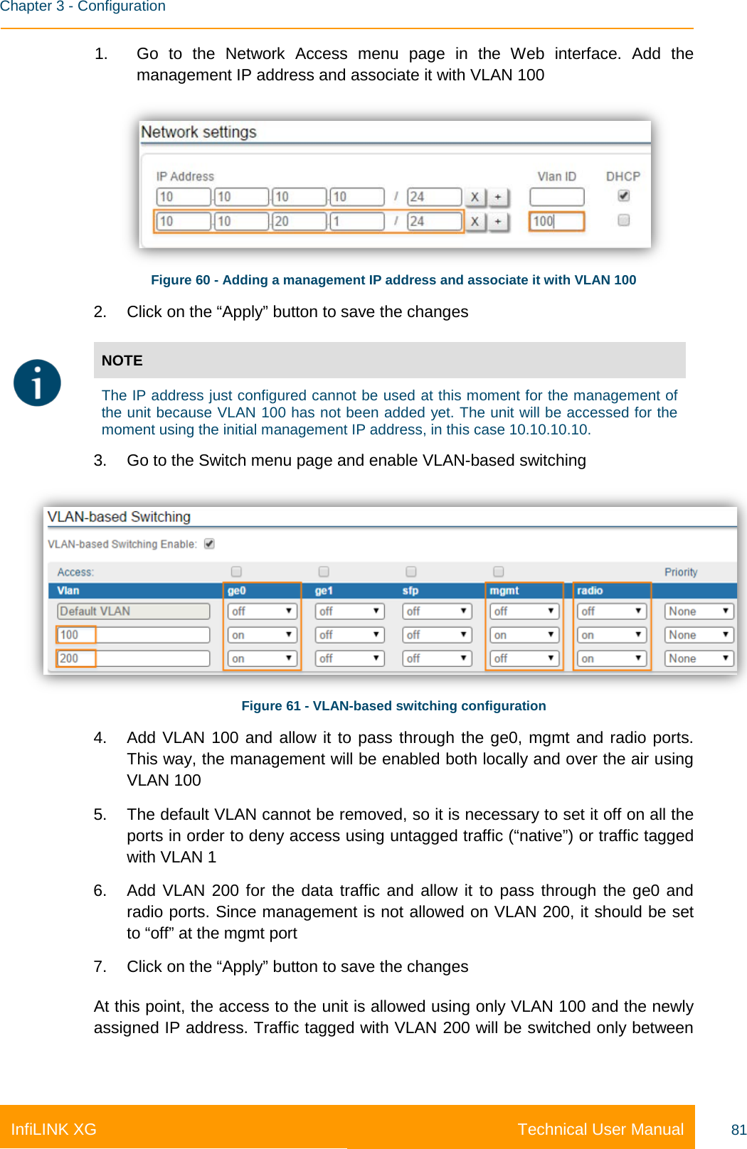    Chapter 3 - Configuration Technical User Manual InfiLINK XG 81 1. Go to the Network Access menu page in the Web interface. Add the management IP address and associate it with VLAN 100  Figure 60 - Adding a management IP address and associate it with VLAN 100 2. Click on the “Apply” button to save the changes  NOTE  The IP address just configured cannot be used at this moment for the management of the unit because VLAN 100 has not been added yet. The unit will be accessed for the moment using the initial management IP address, in this case 10.10.10.10. 3. Go to the Switch menu page and enable VLAN-based switching  Figure 61 - VLAN-based switching configuration 4. Add VLAN 100 and allow it to pass through the ge0, mgmt and radio ports. This way, the management will be enabled both locally and over the air using VLAN 100 5. The default VLAN cannot be removed, so it is necessary to set it off on all the ports in order to deny access using untagged traffic (“native”) or traffic tagged with VLAN 1 6. Add VLAN 200 for the data traffic and allow it to pass through the ge0 and radio ports. Since management is not allowed on VLAN 200, it should be set to “off” at the mgmt port 7. Click on the “Apply” button to save the changes At this point, the access to the unit is allowed using only VLAN 100 and the newly assigned IP address. Traffic tagged with VLAN 200 will be switched only between 