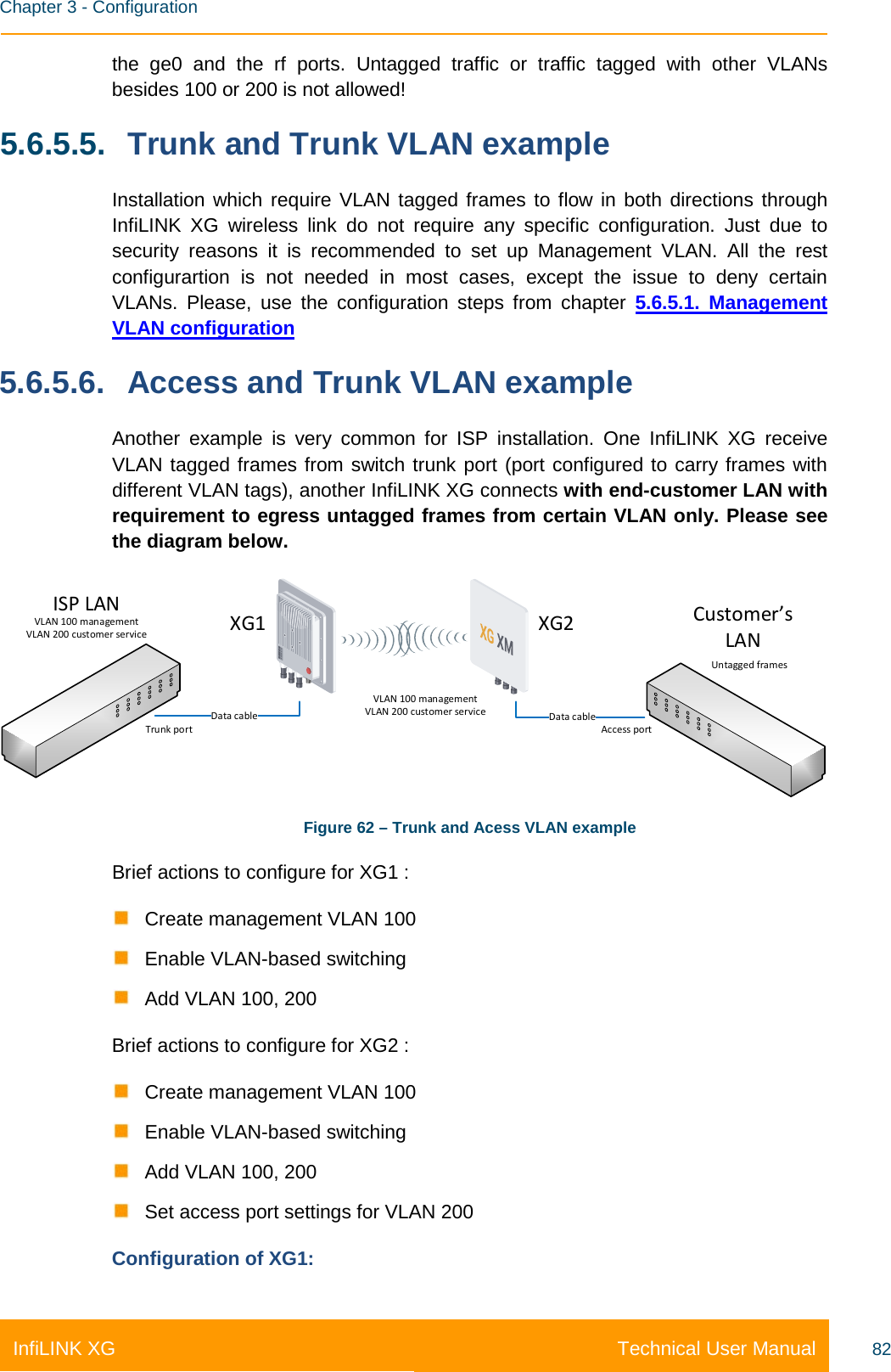    Chapter 3 - Configuration Technical User Manual InfiLINK XG 82 the ge0 and the rf ports. Untagged traffic or traffic tagged with other VLANs besides 100 or 200 is not allowed! 5.6.5.5. Trunk and Trunk VLAN example Installation which require VLAN tagged frames to flow in both directions through InfiLINK XG wireless link do not require any specific configuration. Just due to security reasons it is recommended to set up Management VLAN. All the rest configurartion is not needed in most cases, except the issue to deny certain VLANs. Please, use the configuration steps from chapter 5.6.5.1. Management VLAN configuration 5.6.5.6. Access and Trunk VLAN example Another example is very common for ISP installation. One InfiLINK XG receive VLAN tagged frames from switch trunk port (port configured to carry frames with different VLAN tags), another InfiLINK XG connects with end-customer LAN with requirement to egress untagged frames from certain VLAN only. Please see the diagram below. Data cable Data cableTrunk port Access portXG1XG2ISP LAN Customer’sLANVLAN 100 managementVLAN 200 customer serviceUntagged framesVLAN 100 managementVLAN 200 customer service Figure 62 – Trunk and Acess VLAN example Brief actions to configure for XG1 :  Create management VLAN 100  Enable VLAN-based switching  Add VLAN 100, 200 Brief actions to configure for XG2 :  Create management VLAN 100  Enable VLAN-based switching  Add VLAN 100, 200  Set access port settings for VLAN 200 Configuration of XG1: 