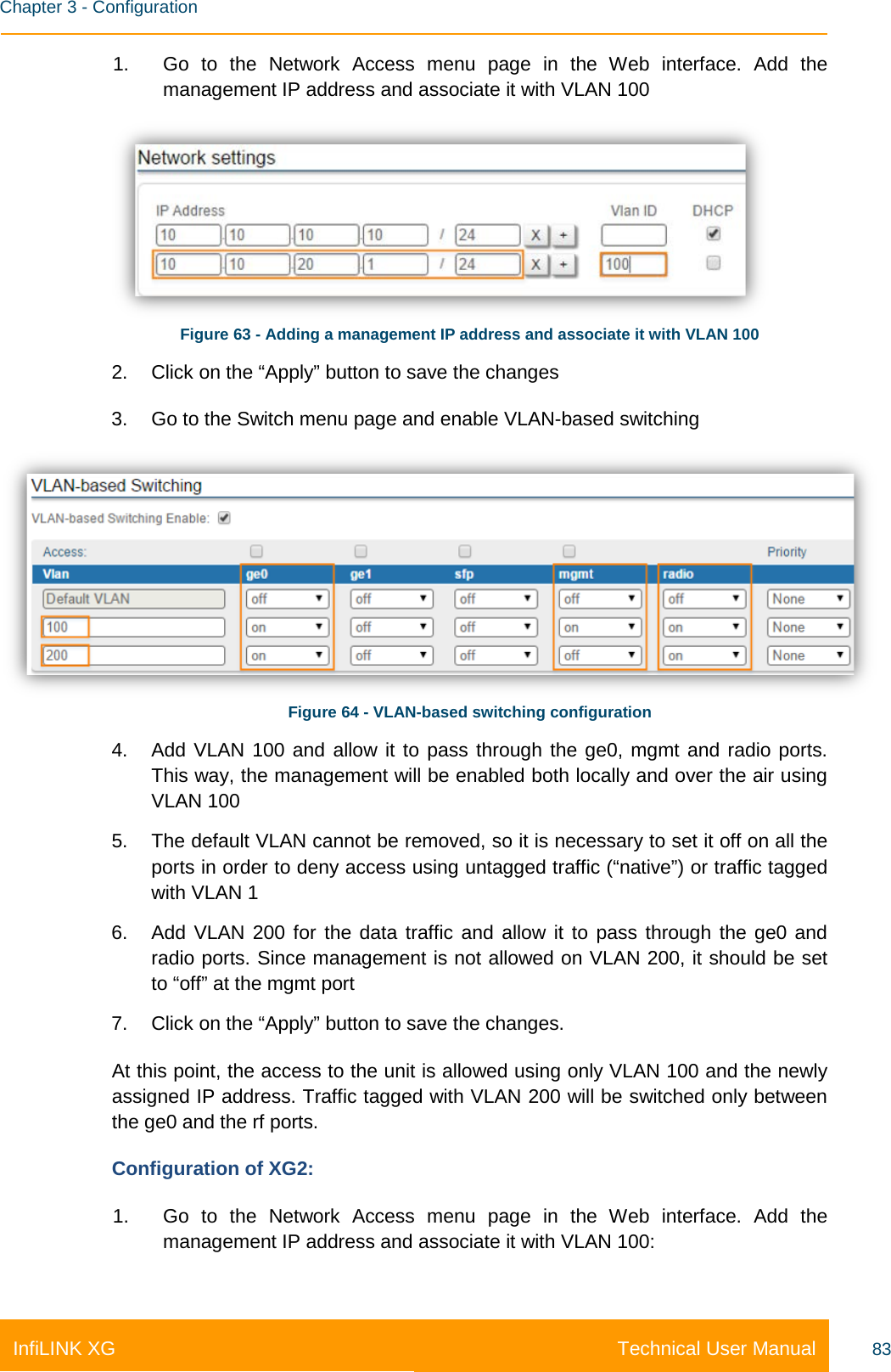    Chapter 3 - Configuration Technical User Manual InfiLINK XG 83 1. Go to the Network Access menu page in the Web interface. Add the management IP address and associate it with VLAN 100  Figure 63 - Adding a management IP address and associate it with VLAN 100 2. Click on the “Apply” button to save the changes 3. Go to the Switch menu page and enable VLAN-based switching  Figure 64 - VLAN-based switching configuration 4. Add VLAN 100 and allow it to pass through the ge0, mgmt and radio ports. This way, the management will be enabled both locally and over the air using VLAN 100 5. The default VLAN cannot be removed, so it is necessary to set it off on all the ports in order to deny access using untagged traffic (“native”) or traffic tagged with VLAN 1 6. Add VLAN 200 for the data traffic and allow it to pass through the ge0 and radio ports. Since management is not allowed on VLAN 200, it should be set to “off” at the mgmt port 7. Click on the “Apply” button to save the changes. At this point, the access to the unit is allowed using only VLAN 100 and the newly assigned IP address. Traffic tagged with VLAN 200 will be switched only between the ge0 and the rf ports.  Configuration of XG2: 1. Go to the Network Access menu page in the Web interface. Add the management IP address and associate it with VLAN 100: 