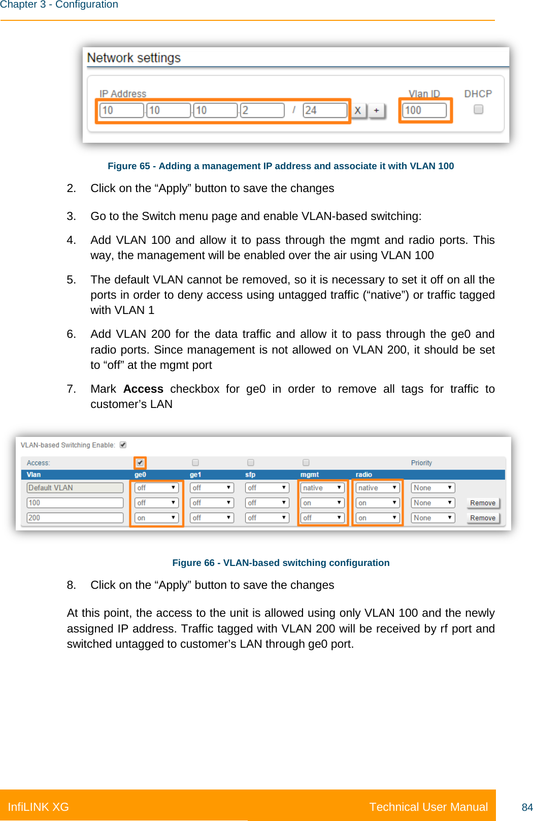    Chapter 3 - Configuration Technical User Manual InfiLINK XG 84  Figure 65 - Adding a management IP address and associate it with VLAN 100 2. Click on the “Apply” button to save the changes 3. Go to the Switch menu page and enable VLAN-based switching: 4. Add VLAN 100 and allow it to pass through the mgmt and radio ports. This way, the management will be enabled over the air using VLAN 100 5. The default VLAN cannot be removed, so it is necessary to set it off on all the ports in order to deny access using untagged traffic (“native”) or traffic tagged with VLAN 1 6. Add VLAN 200 for the data traffic and allow it to pass through the ge0 and radio ports. Since management is not allowed on VLAN 200, it should be set to “off” at the mgmt port 7. Mark  Access checkbox for ge0 in order to remove all tags for traffic to customer’s LAN  Figure 66 - VLAN-based switching configuration 8. Click on the “Apply” button to save the changes At this point, the access to the unit is allowed using only VLAN 100 and the newly assigned IP address. Traffic tagged with VLAN 200 will be received by rf port and switched untagged to customer’s LAN through ge0 port.   