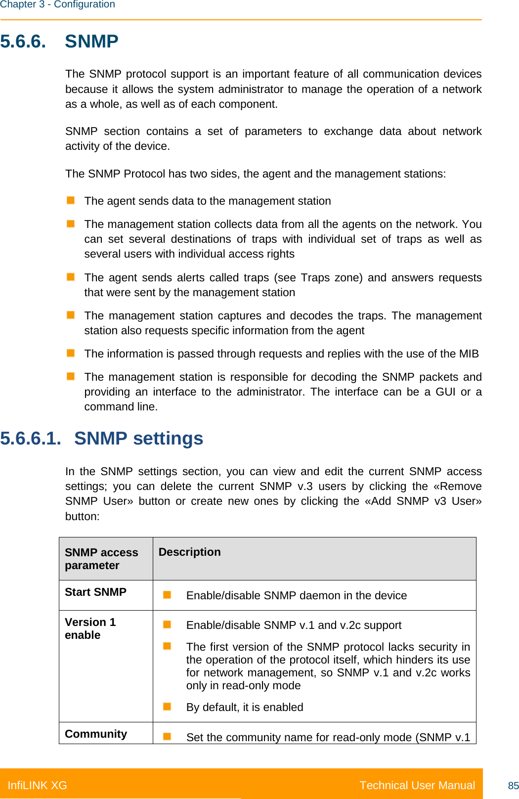    Chapter 3 - Configuration Technical User Manual InfiLINK XG 85 5.6.6.  SNMP The SNMP protocol support is an important feature of all communication devices because it allows the system administrator to manage the operation of a network as a whole, as well as of each component. SNMP section contains a set of parameters to exchange data about network activity of the device. The SNMP Protocol has two sides, the agent and the management stations:  The agent sends data to the management station  The management station collects data from all the agents on the network. You can set several destinations of traps with individual set of traps as well as several users with individual access rights  The  agent sends alerts called traps (see Traps zone) and answers requests that were sent by the management station  The management station captures and decodes the traps. The management station also requests specific information from the agent  The information is passed through requests and replies with the use of the MIB  The management station is responsible for decoding the SNMP packets and providing an interface to the administrator. The interface can be a GUI or a command line. 5.6.6.1. SNMP settings In the SNMP settings section, you can view and edit the current SNMP access settings; you can delete the current SNMP v.3 users by clicking the «Remove SNMP User» button or create new ones by clicking  the «Add SNMP v3 User» button: SNMP access parameter Description Start SNMP  Enable/disable SNMP daemon in the device Version 1 enable  Enable/disable SNMP v.1 and v.2c support  The first version of the SNMP protocol lacks security in the operation of the protocol itself, which hinders its use for network management, so SNMP v.1 and v.2c works only in read-only mode  By default, it is enabled Community  Set the community name for read-only mode (SNMP v.1 