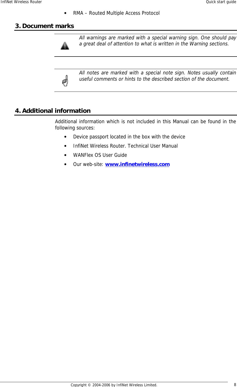 InfiNet Wireless Router  Quick start guide  Copyright © 2004-2006 by InfiNet Wireless Limited.  8 • RMA – Routed Multiple Access Protocol 3. Document marks  All warnings are marked with a special warning sign. One should pay a great deal of attention to what is written in the Warning sections.    All notes are marked with a special note sign. Notes usually contain useful comments or hints to the described section of the document.   4. Additional information Additional information which is not included in this Manual can be found in the following sources: • Device passport located in the box with the device • InfiNet Wireless Router. Technical User Manual • WANFlex OS User Guide • Our web-site: www.infinetwireless.com       